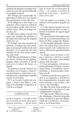 montón de piedras es testigo hoy
entre tú y yo. Por eso fue llamado
su nombre Galaad.
49 Y a
Mizpa, por cuanto dijo: Vi-
gile Jehová entre tú y yo cuando
nos apartemos el uno del otro.
50 Si aﬂigieres a mis hijas o si
tomares otras esposas además
de mis hijas, nadie está con no-
sotros; mira, Dios es testigo en-
tre tú y yo.
51 Dijo más Labán a Jacob: He
aquí este montón de piedras, y
he aquí esta señal que he erigido
entre tú y yo.
52 Testigo sea este montón de
piedras, y testigo sea esta señal,
que ni yo pasaré contra ti de este
montón, ni tú pasarás de este
montón ni de esta señal contra
mí, para mal.
53 El Dios de Abraham y el Dios
de Nacor, el Dios de sus padres,
juzgue entre nosotros. Y Jacob
juró por el temor de Isaac, su
padre.
54 Entonces Jacob ofreció un
sacriﬁcio en el monte y llamó a
sus hermanos a comer pan; y co-
mieron pan y durmieron aquella
noche en el monte.
55 Y se levantó Labán de ma-
ñana, y besó a sus hijos y a sus
hijas y los bendijo; y regresó y se
volvió a su lugar.
CAPÍTULO 32
Jacob ve ángeles — Le pide a Dios
que lo proteja de Esaú, para quien
prepara presentes — Jacob lucha
toda la noche con un mensajero de
Dios — Se cambia el nombre de
Jacob por el de Israel — Jacob ve a
Dios cara a cara.
Y JACOB siguió su camino, y le
salieron al encuentro ángeles de
Dios.
2 Y dijo Jacob cuando los vio:
Campamento de Dios es éste; y
llamó el nombre de aquel lugar
a
Mahanaim.
3 Y envió Jacob mensajeros de-
lante de sí a su hermano Esaú, a la
tierra de Seir, campo de a
Edom.
4 Y les mandó diciendo: Así di-
réis a mi señor Esaú: Así dice tu
siervo Jacob: Con Labán he mo-
rado y allá me he quedado hasta
ahora;
5 y tengo vacas, y asnos, y ove-
jas, y siervos y siervas; y envío
a decirlo a mi señor, para hallar
gracia ante tus ojos.
6 Y los mensajeros volvieron a
Jacob, diciendo: Fuimos a tu her-
mano Esaú, y él también viene a
recibirte, y cuatrocientos hom-
bres con él.
7 Entonces Jacob tuvo gran te-
mor y se angustió; y dividió en
dos campamentos la gente que
tenía consigo, y las ovejas, y las
vacas y los camellos;
8 y dijo: Si viene Esaú contra un
campamento y lo ataca, el otro
campamento escapará.
9 Y dijo Jacob: a
Dios de mi pa-
dre Abraham, y Dios de mi padre
Isaac, oh Jehová, que me dijiste:
Vuélvete a tu tierra y a tu paren-
tela, y yo te haré bien;
49 a Es decir, el puesto de
vigilancia.
32 2 a Es decir, los dos
ejércitos, los dos
campos.
3 a Gén. 36:1, 8.
9 a 1 Ne. 19:10.
57 GÉNESIS 31:49–32:9
 