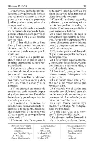 10 a
menor soy que todas las b
mi-
sericordias y que toda la verdad
que has usado para con tu siervo;
pues con mi cayado pasé este
Jordán, y ahora estoy sobre dos
campamentos.
11 Líbrame ahora de manos de
mi hermano, de manos de Esaú,
porque le temo; no sea que venga
y me hiera a mí y a las madres
con los hijos.
12 Y tú has dicho: Yo te haré
bien y haré que tu a
descenden-
cia sea como la b
arena del mar,
que no se puede contar por la
multitud.
13 Y durmió allí aquella no-
che, y tomó de lo que le vino a
la mano un presente para su her-
mano Esaú:
14 doscientas cabras y veinte
machos cabríos, doscientas ove-
jas y veinte carneros,
15 treinta camellas paridas con
sus crías, cuarenta vacas y diez
novillos, veinte asnas y diez
borricos.
16 Y los entregó en manos de
sus siervos, cada manada de por
sí, y dijo a sus siervos: Pasad de-
lante de mí y poned espacio entre
manada y manada.
17 Y mandó al primero, di-
ciendo: Si mi hermano Esaú te en-
cuentra, y te pregunta, diciendo:
¿De quién eres? ¿Y adónde vas?
¿Y para quién es esto que llevas
delante de ti?
18 Entonces dirás: Es un presente
de tu siervo Jacob que envía a mi
señor Esaú; y he aquí, también él
viene detrás de nosotros.
19 Y mandó también al segundo,
y al tercero y a todos los que iban
detrás de aquellas manadas, di-
ciendo: Conforme a esto diréis a
Esaú cuando le halléis.
20 Y diréis también: He aquí tu
siervo Jacob viene detrás de noso-
tros. Porque dijo: Apaciguaré su
ira con el presente que va delante
de mí, y después veré su rostro;
quizá así me acepte.
21 Y pasó el presente delante de
él; y él durmió aquella noche en
el campamento.
22 Y se levantó aquella noche,
y tomó a sus dos esposas, y a sus
dos siervas y a sus once hijos, y
pasó el vado de Jaboc.
23 Los tomó, pues, y los hizo
pasar el arroyo, e hizo pasar todo
lo que tenía.
24 Y se quedó Jacob solo, y a
lu-
chó con él un varón hasta que
rayaba el alba.
25 Y cuando vio el varón que
no podía con él, le tocó en el si-
tio del encaje de su muslo, y se
descoyuntó el muslo de Jacob
mientras con él luchaba.
26 Y dijo: Déjame, porque raya
el alba. Y Jacob dijo: No te dejaré,
si no me bendices.
27 Y él le dijo: ¿Cuál es tu nom-
bre? Y él respondió: Jacob.
28 Y el varón le dijo: No se dirá
más tu a
nombre Jacob, sino b
Israel,
10 a O sea, no soy digno
de todas tus miseri-
cordias…
GEE Dignidad, digno.
b 1 Ne. 1:20.
12 a GEE Abraham—La
descendencia de
Abraham.
b Oseas 1:10.
24 a Enós 1:1–12;
Alma 8:10.
28 a Isa. 62:2.
b Es decir, él persevera
con Dios; también
puede signiﬁcar:
Que Dios preva-
lezca.
GEE Israel.
58GÉNESIS 32:10–28
 