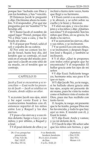 porque has c
luchado con Dios y
con los hombres, y has d
vencido.
29 Entonces Jacob le preguntó
y dijo: Declárame ahora tu nom-
bre. Y él respondió: ¿Por qué me
preguntas por mi a
nombre? Y b
lo
bendijo allí.
30 Y llamó Jacob el nombre de
aquel lugar a
Peniel, porque dijo:
b
Vi a Dios c
cara a cara, y fue li-
brada mi alma.
31 Y al pasar por Peniel, salió el
sol; y cojeaba de su cadera.
32 Por esto no comen los hi-
jos de Israel, hasta hoy día, del
tendón que se contrajo, el cual
está en el encaje del muslo; por-
que tocó a Jacob en este sitio de
su muslo, en el tendón que se
contrajo.
CAPÍTULO 33
Jacob y Esaú se encuentran y se re-
concilian — Esaú recibe los presen-
tes de Jacob — Jacob se establece en
Canaán, donde ediﬁca un altar.
Y ALZANDO Jacob sus ojos, miró
y he aquí venía Esaú y los
cuatrocientos hombres con él;
entonces repartió él los niños
entre Lea y Raquel y las dos
siervas.
2 Y puso a las siervas y a sus ni-
ños delante; luego a Lea y a sus
niños; y por último, a Raquel y
a José.
3 Y él pasó delante de ellos y se
inclinó a tierra siete veces, hasta
que llegó a su hermano.
4 Y Esaú corrió a su encuentro,
y le abrazó, y se echó sobre su
cuello y le besó; y lloraron.
5 Y alzó sus ojos, y vio a las mu-
jeres y a los niños y dijo: ¿Quiénes
son éstos? Y él respondió: Son los
niños que Dios, en su gracia, ha
dado a tu siervo.
6 Y se acercaron las siervas, ellas
y sus niños, y se inclinaron.
7 Y se acercó Lea con sus niños,
y se inclinaron; y después llega-
ron José y Raquel, y también se
inclinaron.
8 Y él dijo: ¿Qué te propones
con todos estos grupos que he
encontrado? Y él respondió: El
hallar gracia ante los ojos de mi
señor.
9 Y dijo Esaú: Suﬁciente tengo
yo, hermano mío; sea para ti lo
que es tuyo.
10 Y dijo Jacob: No, yo te ruego,
si he hallado ahora gracia ante
tus ojos, acepta mi presente de
mi mano, pues he visto tu rostro
como si hubiera visto el rostro de
Dios, pues me has recibido con
tanto favor.
11 Acepta, te ruego, mi presente
que te he traído, porque Dios me
ha favorecido, y todo lo que hay
aquí es mío. E insistió con él, y
Esaú lo tomó.
12 Y dijo Esaú: Anda y vamos;
y yo iré delante de ti.
13 Y Jacob le dijo: Mi señor sabe
que los niños son tiernos, y que
28 c O sea, porque has
perseverado.
d 3 Ne. 5:21–26;
DyC 132:37.
29 a Mos. 5:9–14.
b GEE Bendecido,
bendecir, bendición.
30 a Es decir, el rostro
de Dios.
b TJS Éx. 33:20, 23
(Apéndice).
c Éter 12:39;
DyC 93:1;
Moisés 1:11.
59 GÉNESIS 32:29–33:13
 