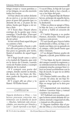 tengo ovejas y vacas paridas; y
si las fatigan, en un día morirán
todas las ovejas.
14 Pase ahora mi señor delante
de su siervo, y yo me iré poco a
poco al paso del ganado que va
delante de mí, y al paso de los
niños, hasta que llegue a mi se-
ñor a Seir.
15 Y Esaú dijo: Dejaré ahora
contigo de la gente que viene
conmigo. Y Jacob dijo: ¿Para qué
esto? Halle yo gracia ante los ojos
de mi señor.
16 Así volvió Esaú aquel día por
su camino a Seir.
17 Y Jacob partió a Sucot, y edi-
ﬁcó allí casa para sí e hizo caba-
ñas para su ganado; por tanto,
llamó el nombre de aquel lugar
a
Sucot.
18 Y llegó Jacob sano y salvo
a la ciudad de Siquem, que está
en la tierra de Canaán, cuando
venía de Padán-aram; y acampó
delante de la ciudad.
19 Y compró una parte del
campo, donde asentó su tienda,
de mano de los hijos de Ha-
mor, padre de Siquem, por cien
monedas.
20 Y erigió allí un altar y lo
llamó: a
El-Elohe-Israel.
CAPÍTULO 34
Siquem deshonra a Dina — Los
heveos procuran concertar ma-
trimonios con la familia de Jacob
— Muchos, habiendo sido circun-
cidados, son muertos por Simeón y
Leví — Jacob reprende a sus hijos.
Y SALIÓ Dina, la hija de Lea que
ésta había dado a luz a Jacob, a
ver a las hijas del país.
2 Y la vio Siquem hijo de Hamor
heveo, príncipe de aquella tierra,
y la tomó, y se acostó con ella y
la deshonró.
3 Mas su alma se apegó a Dina,
la hija de Lea; y se enamoró de
la joven y habló al corazón de
ella.
4 Y habló Siquem a su padre
Hamor, diciendo: Tómame por
esposa a esta joven.
5 Y oyó Jacob que Siquem había
deshonrado a Dina, su hija; y es-
tando sus hijos con su ganado en
el campo, calló Jacob hasta que
ellos viniesen.
6 Y se dirigió Hamor, padre de
Siquem, a Jacob, para hablar con
él.
7 Y los hijos de Jacob vinieron
del campo cuando lo supieron; y
se entristecieron los hombres y se
enojaron mucho, porque hizo vi-
leza en Israel acostándose con la
hija de Jacob, lo que no se debía
haber hecho.
8 Y Hamor habló con ellos, di-
ciendo: El alma de mi hijo Si-
quem se ha apegado a vuestra
hija; os ruego que se la deis por
esposa.
9 Y emparentad con nosotros;
dadnos vuestras hijas y tomad
vosotros las nuestras.
10 Y habitad con nosotros, por-
que la tierra estará delante de vo-
sotros; morad y negociad en ella,
y tomad en ella posesión.
11 Siquem también dijo al pa-
dre de Dina y a los hermanos de
33 17 a Es decir, las cabañas.
60GÉNESIS 33:14–34:11
20 a El (HEB Dios) es el Dios de Israel.
 