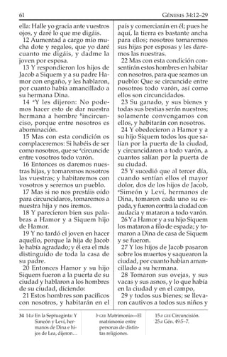 ella: Halle yo gracia ante vuestros
ojos, y daré lo que me digáis.
12 Aumentad a cargo mío mu-
cha dote y regalos, que yo daré
cuanto me digáis, y dadme la
joven por esposa.
13 Y respondieron los hijos de
Jacob a Siquem y a su padre Ha-
mor con engaño, y les hablaron,
por cuanto había amancillado a
su hermana Dina.
14 a
Y les dijeron: No pode-
mos hacer esto de dar nuestra
hermana a hombre b
incircun-
ciso, porque entre nosotros es
abominación.
15 Mas con esta condición os
complaceremos: Si habéis de ser
como nosotros, que se a
circuncide
entre vosotros todo varón.
16 Entonces os daremos nues-
tras hijas, y tomaremos nosotros
las vuestras; y habitaremos con
vosotros y seremos un pueblo.
17 Mas si no nos prestáis oído
para circuncidaros, tomaremos a
nuestra hija y nos iremos.
18 Y parecieron bien sus pala-
bras a Hamor y a Siquem hijo
de Hamor.
19 Y no tardó el joven en hacer
aquello, porque la hija de Jacob
le había agradado; y él era el más
distinguido de toda la casa de
su padre.
20 Entonces Hamor y su hijo
Siquem fueron a la puerta de su
ciudad y hablaron a los hombres
de su ciudad, diciendo:
21 Estos hombres son pacíﬁcos
con nosotros, y habitarán en el
país y comerciarán en él; pues he
aquí, la tierra es bastante ancha
para ellos; nosotros tomaremos
sus hijas por esposas y les dare-
mos las nuestras.
22 Mas con esta condición con-
sentirán estos hombres en habitar
con nosotros, para que seamos un
pueblo: Que se circuncide entre
nosotros todo varón, así como
ellos son circuncidados.
23 Su ganado, y sus bienes y
todas sus bestias serán nuestros;
solamente convengamos con
ellos, y habitarán con nosotros.
24 Y obedecieron a Hamor y a
su hijo Siquem todos los que sa-
lían por la puerta de la ciudad,
y circuncidaron a todo varón, a
cuantos salían por la puerta de
su ciudad.
25 Y sucedió que al tercer día,
cuando sentían ellos el mayor
dolor, dos de los hijos de Jacob,
a
Simeón y Leví, hermanos de
Dina, tomaron cada uno su es-
pada,yfueroncontralaciudadcon
audacia y mataron a todo varón.
26Ya Hamor y a su hijo Siquem
los mataron a ﬁlo de espada; y to-
maron a Dina de casa de Siquem
y se fueron.
27 Y los hijos de Jacob pasaron
sobre los muertos y saquearon la
ciudad, por cuanto habían aman-
cillado a su hermana.
28 Tomaron sus ovejas, y sus
vacas y sus asnos, y lo que había
en la ciudad y en el campo,
29 y todos sus bienes; se lleva-
ron cautivos a todos sus niños y
34 14 a En la Septuaginta: Y
Simeón y Leví, her-
manos de Dina e hi-
jos de Lea, dijeron…
b GEE Matrimonio—El
matrimonio entre
personas de distin-
tas religiones.
15 a GEE Circuncisión.
25 a Gén. 49:5–7.
61 GÉNESIS 34:12–29
 