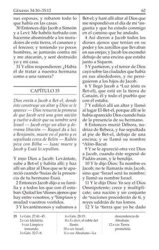 sus esposas, y robaron todo lo
que había en las casas.
30 Entonces dijo Jacob a Simeón
y a Leví: Me habéis turbado con
hacerme abominable a los mora-
dores de esta tierra, el cananeo y
el ferezeo; y teniendo yo pocos
hombres, se juntarán contra mí
y me atacarán, y seré destruido
yo y mi casa.
31 Y ellos respondieron: ¿Había
él de tratar a nuestra hermana
como a una ramera?
CAPÍTULO 35
Dios envía a Jacob a Bet-el, donde
éste construye un altar y Dios se le
aparece — Dios renueva la promesa
de que Jacob será una gran nación
y vuelve a decir que su nombre será
Israel — Jacob erige un altar y de-
rrama libación — Raquel da a luz
a Benjamín, muere en el parto y es
sepultada cerca de Belén — Rubén
peca con Bilha — Isaac muere y
Jacob y Esaú lo sepultan.
Y DIJO Dios a Jacob: Levántate,
sube a Bet-el y habita allí; y haz
allí un altar al Dios que se te apa-
reció cuando a
huías de la presen-
cia de tu hermano Esaú.
2 Entonces Jacob dijo a su fami-
lia y a todos los que con él esta-
ban: Quitad los a
dioses ajenos que
hay entre vosotros, y b
limpiaos y
mudad vuestros vestidos.
3 Y levantémonos y subamos a
Bet-el; y haré allí altar al Dios que
me respondió en el día de mi a
an-
gustia y que ha estado conmigo
en el camino que he andado.
4 Así dieron a Jacob todos los
dioses ajenos que tenían en su
poder y los zarcillos que llevaban
en sus orejas; y Jacob los escondió
debajo de una encina que estaba
junto a Siquem.
5 Y partieron, y el terror de Dios
cayó sobre las ciudades que había
en sus alrededores, y no persi-
guieron a los hijos de Jacob.
6 Y llegó Jacob a a
Luz (ésta es
Bet-el), que está en la tierra de
Canaán, él y todo el pueblo que
con él estaba.
7 Y ediﬁcó allí un altar y llamó
al lugar El-Bet-el, porque allí se le
había aparecido Dios cuando huía
de la presencia de su hermano.
8 Entonces murió Débora, no-
driza de Rebeca, y fue sepultada
al pie de Bet-el, debajo de una
encina; y se llamó su nombre
a
Alón-Bacut.
9 Y se le apareció otra vez Dios
a Jacob, cuando éste regresó de
Padán-aram, y le bendijo.
10 Y le dijo Dios: Tu nombre es
Jacob; no te llamarás más Jacob,
sino que a
Israel será tu nombre;
y llamó su nombre Israel.
11 Y le dijo Dios: Yo soy el Dios
Omnipotente; crece y multiplí-
cate; una nación y un conjunto
de a
naciones procederán de ti, y
reyes saldrán de tus lomos.
12 Y la a
tierra que yo he dado
35 1 a Gén. 27:41–45.
2 a GEE Idolatría.
b GEE Limpio e
inmundo.
3 a Gén. 32:7–8.
6 a Gén. 28:19.
8 a Es decir, el roble del
llanto.
10 a GEE Israel.
11 a GEE Abraham—La
descendencia de
Abraham.
12 a GEE Tierra
prometida.
62GÉNESIS 34:30–35:12
 