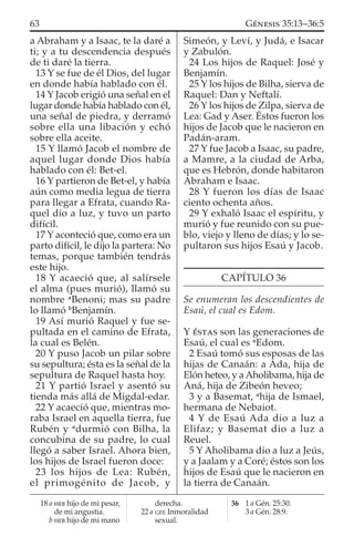 a Abraham y a Isaac, te la daré a
ti; y a tu descendencia después
de ti daré la tierra.
13 Y se fue de él Dios, del lugar
en donde había hablado con él.
14 Y Jacob erigió una señal en el
lugar donde había hablado con él,
una señal de piedra, y derramó
sobre ella una libación y echó
sobre ella aceite.
15 Y llamó Jacob el nombre de
aquel lugar donde Dios había
hablado con él: Bet-el.
16 Y partieron de Bet-el, y había
aún como media legua de tierra
para llegar a Efrata, cuando Ra-
quel dio a luz, y tuvo un parto
difícil.
17 Y aconteció que, como era un
parto difícil, le dijo la partera: No
temas, porque también tendrás
este hijo.
18 Y acaeció que, al salírsele
el alma (pues murió), llamó su
nombre a
Benoni; mas su padre
lo llamó b
Benjamín.
19 Así murió Raquel y fue se-
pultada en el camino de Efrata,
la cual es Belén.
20 Y puso Jacob un pilar sobre
su sepultura; ésta es la señal de la
sepultura de Raquel hasta hoy.
21 Y partió Israel y asentó su
tienda más allá de Migdal-edar.
22 Y acaeció que, mientras mo-
raba Israel en aquella tierra, fue
Rubén y a
durmió con Bilha, la
concubina de su padre, lo cual
llegó a saber Israel. Ahora bien,
los hijos de Israel fueron doce:
23 los hijos de Lea: Rubén,
el primogénito de Jacob, y
Simeón, y Leví, y Judá, e Isacar
y Zabulón.
24 Los hijos de Raquel: José y
Benjamín.
25 Y los hijos de Bilha, sierva de
Raquel: Dan y Neftalí.
26 Y los hijos de Zilpa, sierva de
Lea: Gad y Aser. Éstos fueron los
hijos de Jacob que le nacieron en
Padán-aram.
27 Y fue Jacob a Isaac, su padre,
a Mamre, a la ciudad de Arba,
que es Hebrón, donde habitaron
Abraham e Isaac.
28 Y fueron los días de Isaac
ciento ochenta años.
29 Y exhaló Isaac el espíritu, y
murió y fue reunido con su pue-
blo, viejo y lleno de días; y lo se-
pultaron sus hijos Esaú y Jacob.
CAPÍTULO 36
Se enumeran los descendientes de
Esaú, el cual es Edom.
Y ÉSTAS son las generaciones de
Esaú, el cual es a
Edom.
2 Esaú tomó sus esposas de las
hijas de Canaán: a Ada, hija de
Elón heteo, y aAholibama, hija de
Aná, hija de Zibeón heveo;
3 y a Basemat, a
hija de Ismael,
hermana de Nebaiot.
4 Y de Esaú Ada dio a luz a
Elifaz; y Basemat dio a luz a
Reuel.
5 Y Aholibama dio a luz a Jeús,
y a Jaalam y a Coré; éstos son los
hijos de Esaú que le nacieron en
la tierra de Canaán.
18 a HEB hijo de mi pesar,
de mi angustia.
b HEB hijo de mi mano
derecha.
22 a GEE Inmoralidad
sexual.
36 1 a Gén. 25:30.
3 a Gén. 28:9.
63 GÉNESIS 35:13–36:5
 