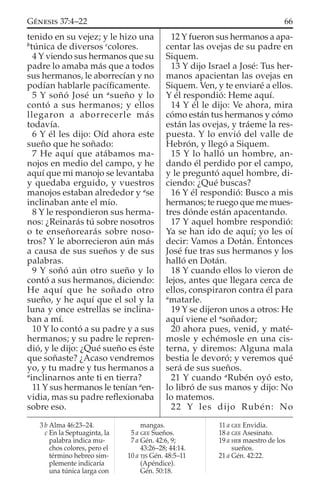 tenido en su vejez; y le hizo una
b
túnica de diversos c
colores.
4 Y viendo sus hermanos que su
padre lo amaba más que a todos
sus hermanos, le aborrecían y no
podían hablarle pacíﬁcamente.
5 Y soñó José un a
sueño y lo
contó a sus hermanos; y ellos
llegaron a aborrecerle más
todavía.
6 Y él les dijo: Oíd ahora este
sueño que he soñado:
7 He aquí que atábamos ma-
nojos en medio del campo, y he
aquí que mi manojo se levantaba
y quedaba erguido, y vuestros
manojos estaban alrededor y a
se
inclinaban ante el mío.
8 Y le respondieron sus herma-
nos: ¿Reinarás tú sobre nosotros
o te enseñorearás sobre noso-
tros? Y le aborrecieron aún más
a causa de sus sueños y de sus
palabras.
9 Y soñó aún otro sueño y lo
contó a sus hermanos, diciendo:
He aquí que he soñado otro
sueño, y he aquí que el sol y la
luna y once estrellas se inclina-
ban a mí.
10 Y lo contó a su padre y a sus
hermanos; y su padre le repren-
dió, y le dijo: ¿Qué sueño es éste
que soñaste? ¿Acaso vendremos
yo, y tu madre y tus hermanos a
a
inclinarnos ante ti en tierra?
11 Y sus hermanos le tenían a
en-
vidia, mas su padre reﬂexionaba
sobre eso.
12 Y fueron sus hermanos a apa-
centar las ovejas de su padre en
Siquem.
13 Y dijo Israel a José: Tus her-
manos apacientan las ovejas en
Siquem. Ven, y te enviaré a ellos.
Y él respondió: Heme aquí.
14 Y él le dijo: Ve ahora, mira
cómo están tus hermanos y cómo
están las ovejas, y tráeme la res-
puesta. Y lo envió del valle de
Hebrón, y llegó a Siquem.
15 Y lo halló un hombre, an-
dando él perdido por el campo,
y le preguntó aquel hombre, di-
ciendo: ¿Qué buscas?
16 Y él respondió: Busco a mis
hermanos; te ruego que me mues-
tres dónde están apacentando.
17 Y aquel hombre respondió:
Ya se han ido de aquí; yo les oí
decir: Vamos a Dotán. Entonces
José fue tras sus hermanos y los
halló en Dotán.
18 Y cuando ellos lo vieron de
lejos, antes que llegara cerca de
ellos, conspiraron contra él para
a
matarle.
19 Y se dijeron unos a otros: He
aquí viene el a
soñador;
20 ahora pues, venid, y maté-
mosle y echémosle en una cis-
terna, y diremos: Alguna mala
bestia le devoró; y veremos qué
será de sus sueños.
21 Y cuando a
Rubén oyó esto,
lo libró de sus manos y dijo: No
lo matemos.
22 Y les dijo Rubén: No
3 b Alma 46:23–24.
c En la Septuaginta, la
palabra indica mu-
chos colores, pero el
término hebreo sim-
plemente indicaría
una túnica larga con
mangas.
5 a GEE Sueños.
7 a Gén. 42:6, 9;
43:26–28; 44:14.
10 a TJS Gén. 48:5–11
(Apéndice).
Gén. 50:18.
11 a GEE Envidia.
18 a GEE Asesinato.
19 a HEB maestro de los
sueños.
21 a Gén. 42:22.
66GÉNESIS 37:4–22
 
