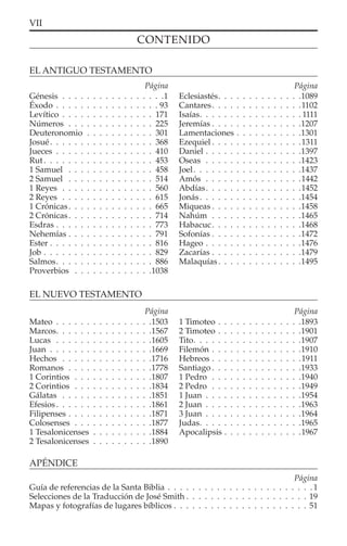 Página
Página
VII
APÉNDICE
Página
Guía de referencias de la Santa Biblia . . . . . . . . . . . . . . . . . . . . . . . .1
Selecciones de la Traducción de José Smith . . . . . . . . . . . . . . . . . . . . 19
Mapas y fotografías de lugares bíblicos . . . . . . . . . . . . . . . . . . . . . . 51
CONTENIDO
EL NUEVO TESTAMENTO
Página
Mateo . . . . . . . . . . . . . . . .1503
Marcos. . . . . . . . . . . . . . . .1567
Lucas . . . . . . . . . . . . . . . .1605
Juan . . . . . . . . . . . . . . . . .1669
Hechos . . . . . . . . . . . . . . .1716
Romanos . . . . . . . . . . . . . .1778
1 Corintios . . . . . . . . . . . . .1807
2 Corintios . . . . . . . . . . . . .1834
Gálatas . . . . . . . . . . . . . . .1851
Efesios. . . . . . . . . . . . . . . .1861
Filipenses . . . . . . . . . . . . . .1871
Colosenses . . . . . . . . . . . . .1877
1 Tesalonicenses . . . . . . . . . .1884
2 Tesalonicenses . . . . . . . . . .1890
1 Timoteo . . . . . . . . . . . . . .1893
2 Timoteo . . . . . . . . . . . . . .1901
Tito. . . . . . . . . . . . . . . . . .1907
Filemón . . . . . . . . . . . . . . .1910
Hebreos . . . . . . . . . . . . . . .1911
Santiago . . . . . . . . . . . . . . .1933
1 Pedro . . . . . . . . . . . . . . .1940
2 Pedro . . . . . . . . . . . . . . .1949
1 Juan . . . . . . . . . . . . . . . .1954
2 Juan . . . . . . . . . . . . . . . .1963
3 Juan . . . . . . . . . . . . . . . .1964
Judas. . . . . . . . . . . . . . . . .1965
Apocalipsis . . . . . . . . . . . . .1967
Página
EL ANTIGUO TESTAMENTO
Génesis . . . . . . . . . . . . . . . . .1
Éxodo . . . . . . . . . . . . . . . . . 93
Levítico . . . . . . . . . . . . . . . 171
Números . . . . . . . . . . . . . . 225
Deuteronomio . . . . . . . . . . . 301
Josué. . . . . . . . . . . . . . . . . 368
Jueces . . . . . . . . . . . . . . . . 410
Rut . . . . . . . . . . . . . . . . . . 453
1 Samuel . . . . . . . . . . . . . . 458
2 Samuel . . . . . . . . . . . . . . 514
1 Reyes . . . . . . . . . . . . . . . 560
2 Reyes . . . . . . . . . . . . . . . 615
1 Crónicas. . . . . . . . . . . . . . 665
2 Crónicas. . . . . . . . . . . . . . 714
Esdras . . . . . . . . . . . . . . . . 773
Nehemías . . . . . . . . . . . . . . 791
Ester . . . . . . . . . . . . . . . . . 816
Job . . . . . . . . . . . . . . . . . . 829
Salmos. . . . . . . . . . . . . . . . 886
Proverbios . . . . . . . . . . . . .1038
Eclesiastés. . . . . . . . . . . . . .1089
Cantares. . . . . . . . . . . . . . .1102
Isaías. . . . . . . . . . . . . . . . . 1111
Jeremías . . . . . . . . . . . . . . .1207
Lamentaciones . . . . . . . . . . .1301
Ezequiel . . . . . . . . . . . . . . .1311
Daniel . . . . . . . . . . . . . . . .1397
Oseas . . . . . . . . . . . . . . . .1423
Joel. . . . . . . . . . . . . . . . . .1437
Amós . . . . . . . . . . . . . . . .1442
Abdías. . . . . . . . . . . . . . . .1452
Jonás. . . . . . . . . . . . . . . . .1454
Miqueas . . . . . . . . . . . . . . .1458
Nahúm . . . . . . . . . . . . . . .1465
Habacuc. . . . . . . . . . . . . . .1468
Sofonías . . . . . . . . . . . . . . .1472
Hageo . . . . . . . . . . . . . . . .1476
Zacarías . . . . . . . . . . . . . . .1479
Malaquías. . . . . . . . . . . . . .1495
 