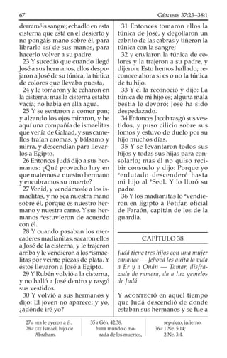 derraméis sangre; echadlo en esta
cisterna que está en el desierto y
no pongáis mano sobre él, para
librarlo así de sus manos, para
hacerlo volver a su padre.
23 Y sucedió que cuando llegó
José a sus hermanos, ellos despo-
jaron a José de su túnica, la túnica
de colores que llevaba puesta,
24 y le tomaron y le echaron en
la cisterna; mas la cisterna estaba
vacía; no había en ella agua.
25 Y se sentaron a comer pan;
y alzando los ojos miraron, y he
aquí una compañía de ismaelitas
que venía de Galaad, y sus came-
llos traían aromas, y bálsamo y
mirra, y descendían para llevar-
los a Egipto.
26 Entonces Judá dijo a sus her-
manos: ¿Qué provecho hay en
que matemos a nuestro hermano
y encubramos su muerte?
27 Venid, y vendámosle a los is-
maelitas, y no sea nuestra mano
sobre él, porque es nuestro her-
mano y nuestra carne. Y sus her-
manos a
estuvieron de acuerdo
con él.
28 Y cuando pasaban los mer-
caderes madianitas, sacaron ellos
a José de la cisterna, y le trajeron
arriba y le vendieron a los a
ismae-
litas por veinte piezas de plata. Y
éstos llevaron a José a Egipto.
29 Y Rubén volvió a la cisterna,
y no halló a José dentro y rasgó
sus vestidos.
30 Y volvió a sus hermanos y
dijo: El joven no aparece; y yo,
¿adónde iré yo?
31 Entonces tomaron ellos la
túnica de José, y degollaron un
cabrito de las cabras y tiñeron la
túnica con la sangre;
32 y enviaron la túnica de co-
lores y la trajeron a su padre, y
dijeron: Esto hemos hallado; re-
conoce ahora si es o no la túnica
de tu hijo.
33 Y él la reconoció y dijo: La
túnica de mi hijo es; alguna mala
bestia le devoró; José ha sido
despedazado.
34 Entonces Jacob rasgó sus ves-
tidos, y puso cilicio sobre sus
lomos y estuvo de duelo por su
hijo muchos días.
35 Y se levantaron todos sus
hijos y todas sus hijas para con-
solarlo; mas él no quiso reci-
bir consuelo y dijo: Porque yo
a
enlutado descenderé hasta
mi hijo al b
Seol. Y lo lloró su
padre.
36 Y los madianitas lo a
vendie-
ron en Egipto a Potifar, oﬁcial
de Faraón, capitán de los de la
guardia.
CAPÍTULO 38
Judá tiene tres hijos con una mujer
cananea — Jehová les quita la vida
a Er y a Onán — Tamar, disfra-
zada de ramera, da a luz gemelos
de Judá.
Y ACONTECIÓ en aquel tiempo
que Judá descendió de donde
estaban sus hermanos y se fue a
27 a HEB le oyeron a él.
28 a GEE Ismael, hijo de
Abraham.
35 a Gén. 42:38.
b HEB mundo o mo-
rada de los muertos,
sepulcro, inﬁerno.
36 a 1 Ne. 5:14;
2 Ne. 3:4.
67 GÉNESIS 37:23–38:1
 