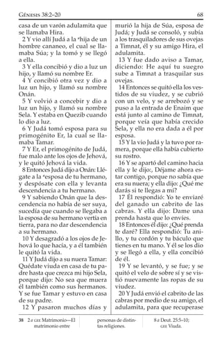 casa de un varón adulamita que
se llamaba Hira.
2 Y vio allí Judá a la a
hija de un
hombre cananeo, el cual se lla-
maba Súa; y la tomó y se llegó
a ella.
3 Y ella concibió y dio a luz un
hijo, y llamó su nombre Er.
4 Y concibió otra vez y dio a
luz un hijo, y llamó su nombre
Onán.
5 Y volvió a concebir y dio a
luz un hijo, y llamó su nombre
Sela. Y estaba en Quezib cuando
lo dio a luz.
6 Y Judá tomó esposa para su
primogénito Er, la cual se lla-
maba Tamar.
7 Y Er, el primogénito de Judá,
fue malo ante los ojos de Jehová,
y le quitó Jehová la vida.
8 Entonces Judá dijo a Onán: Llé-
gate a la a
esposa de tu hermano,
y despósate con ella y levanta
descendencia a tu hermano.
9 Y sabiendo Onán que la des-
cendencia no había de ser suya,
sucedía que cuando se llegaba a
la esposa de su hermano vertía en
tierra, para no dar descendencia
a su hermano.
10 Y desagradó a los ojos de Je-
hová lo que hacía, y a él también
le quitó la vida.
11 Y Judá dijo a su nuera Tamar:
Quédate viuda en casa de tu pa-
dre hasta que crezca mi hijo Sela,
porque dijo: No sea que muera
él también como sus hermanos.
Y se fue Tamar y estuvo en casa
de su padre.
12 Y pasaron muchos días y
murió la hija de Súa, esposa de
Judá; y Judá se consoló, y subía
a los trasquiladores de sus ovejas
a Timnat, él y su amigo Hira, el
adulamita.
13 Y fue dado aviso a Tamar,
diciendo: He aquí tu suegro
sube a Timnat a trasquilar sus
ovejas.
14 Entonces se quitó ella los ves-
tidos de su viudez, y se cubrió
con un velo, y se arrebozó y se
puso a la entrada de Enaim que
está junto al camino de Timnat,
porque veía que había crecido
Sela, y ella no era dada a él por
esposa.
15 Y la vio Judá y la tuvo por ra-
mera, porque ella había cubierto
su rostro.
16 Y se apartó del camino hacia
ella y le dijo:, Déjame ahora es-
tar contigo, porque no sabía que
era su nuera; y ella dijo: ¿Qué me
darás si te llegas a mí?
17 Él respondió: Yo te enviaré
del ganado un cabrito de las
cabras. Y ella dijo: Dame una
prenda hasta que lo envíes.
18 Entonces él dijo: ¿Qué prenda
te daré? Ella respondió: Tu ani-
llo, y tu cordón y tu báculo que
tienes en tu mano. Y él se los dio
y se llegó a ella, y ella concibió
de él.
19 Y se levantó, y se fue; y se
quitó el velo de sobre sí y se vis-
tió nuevamente las ropas de su
viudez.
20 Y Judá envió el cabrito de las
cabras por medio de su amigo, el
adulamita, para que recuperase
38 2 a GEE Matrimonio—El
matrimonio entre
personas de distin-
tas religiones.
8 a Deut. 25:5–10;
GEE Viuda.
68GÉNESIS 38:2–20
 