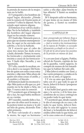la prenda de manos de la mujer;
mas no la halló.
21 Y preguntó a los hombres de
aquel lugar, diciendo: ¿Dónde
está la ramera de Enaim junto al
camino? Y ellos le dijeron: No ha
estado aquí ramera alguna.
22 Entonces él se volvió a Judá y
dijo: No la he hallado; y también
los hombres del lugar dijeron:
Aquí no ha estado ramera.
23 Y Judá dijo: Tómeselo para sí,
para que no seamos menosprecia-
dos; he aquí yo he enviado este
cabrito, y tú no la hallaste.
24 Y acaeció que al cabo de
unos tres meses fue dado aviso
a Judá, diciendo: Tamar, tu nuera,
ha fornicado y ciertamente está
encinta a causa de las fornicacio-
nes. Y Judá dijo: Sacadla, y sea
a
quemada.
25 Y ella, cuando la sacaban, en-
vió a decir a su suegro: Del hom-
bre de quien son estas cosas estoy
encinta; y dijo más: Mira ahora de
quién son estas cosas: el anillo, y
el cordón y el báculo.
26 Entonces Judá los reconoció y
dijo: Más justa es ella que yo, por
cuanto no la he dado a Sela, mi
hijo. Y nunca más la conoció.
27 Y aconteció que al tiempo de
dar a luz, he aquí había mellizos
en su vientre.
28 Y sucedió, cuando daba a luz,
que uno de ellos sacó la mano, y
la partera tomó su mano y le ató
un hilo de grana, diciendo: Éste
salió primero.
29 Pero volviendo él a meter
la mano, he aquí su hermano
salió; y ella dijo: ¡Que brecha te
has abierto! Y llamó su nombre
a
Fares.
30 Y después salió su hermano,
el que tenía en su mano el hilo
de grana, y llamó su nombre
a
Zara.
CAPÍTULO 39
José, prosperado por Jehová, llega a
ser mayordomo de la casa de Potifar
— José se resiste a las insinuaciones
de la esposa de Potifar; es acusado
falsamente y echado en la cárcel —
El jefe de la cárcel pone los asuntos
de la prisión en manos de José.
Y LLEVADO José a Egipto, Potifar,
oﬁcial de Faraón, capitán de los
de la guardia, varón egipcio, lo
compró de manos de los ismaeli-
tas que lo habían llevado allá.
2 Mas Jehová estaba con a
José, y
fue varón próspero; y estaba en la
casa de su amo, el egipcio.
3 Y vio su amo que Jehová es-
taba con él y que todo lo que él
hacía, Jehová lo hacía a
prosperar
en su mano.
4 Así halló José gracia ante sus
ojos y le servía; y él le hizo ma-
yordomo de su casa y entregó en
su poder todo lo que tenía.
5 Y aconteció que, desde cuando
le dio el encargo de su casa y de
todo lo que tenía, Jehová ben-
dijo la casa del egipcio a
a causa
de José; y la bendición de Jehová
estaba sobre todo lo que tenía, así
en la casa como en el campo.
24 a Lev. 21:9.
29 a Rut 4:18–22;
Lucas 3:23–38.
30 a Gén. 46:12;
Neh. 11:24.
39 2 a 2 Ne. 3:4–7; 4:1–2.
3 a Sal. 1:2–3;
Mos. 2:41.
5 a Gén. 30:27.
69 GÉNESIS 38:21–39:5
 