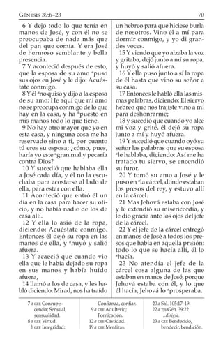 6 Y dejó todo lo que tenía en
manos de José, y con él no se
preocupaba de nada más que
del pan que comía. Y era José
de hermoso semblante y bella
presencia.
7 Y aconteció después de esto,
que la esposa de su amo a
puso
sus ojos en José y le dijo: Acués-
tate conmigo.
8 Y él a
no quiso y dijo a la esposa
de su amo: He aquí que mi amo
no se preocupa conmigo de lo que
hay en la casa, y ha b
puesto en
mis manos todo lo que tiene.
9 No hay otro mayor que yo en
esta casa, y ninguna cosa me ha
reservado sino a ti, por cuanto
tú eres su esposa; ¿cómo, pues,
haría yo este a
gran mal y pecaría
contra Dios?
10 Y sucedió que hablaba ella
a José cada día, y él no la escu-
chaba para acostarse al lado de
ella, para estar con ella.
11 Aconteció que entró él un
día en la casa para hacer su oﬁ-
cio, y no había nadie de los de
casa allí.
12 Y ella lo asió de la ropa,
diciendo: Acuéstate conmigo.
Entonces él dejó su ropa en las
manos de ella, y a
huyó y salió
afuera.
13 Y acaeció que cuando vio
ella que le había dejado su ropa
en sus manos y había huido
afuera,
14 llamó a los de casa, y les ha-
bló diciendo: Mirad, nos ha traído
un hebreo para que hiciese burla
de nosotros. Vino él a mí para
dormir conmigo, y yo di gran-
des voces.
15 Y viendo que yo alzaba la voz
y gritaba, dejó junto a mí su ropa,
y huyó y salió afuera.
16 Y ella puso junto a sí la ropa
de él hasta que vino su señor a
su casa.
17 Entonces le habló ella las mis-
mas palabras, diciendo: El siervo
hebreo que nos trajiste vino a mí
para deshonrarme;
18 y sucedió que cuando yo alcé
mi voz y grité, él dejó su ropa
junto a mí y huyó afuera.
19 Y sucedió que cuando oyó su
señor las palabras que su esposa
a
le hablaba, diciendo: Así me ha
tratado tu siervo, se encendió
su furor.
20 Y tomó su amo a José y le
puso en a
la cárcel, donde estaban
los presos del rey, y estuvo allí
en la cárcel.
21 Mas Jehová estaba con José
y le extendió su misericordia, y
le dio gracia ante los ojos del jefe
de la cárcel.
22 Y el jefe de la cárcel entregó
en manos de José a todos los pre-
sos que había en aquella prisión;
todo lo que se hacía allí, él lo
a
hacía.
23 No atendía el jefe de la
cárcel cosa alguna de las que
estaban en manos de José, porque
Jehová estaba con él, y lo que
él hacía, Jehová lo a
prosperaba.
7 a GEE Concupis-
cencia; Sensual,
sensualidad.
8 a GEE Virtud.
b GEE Integridad;
Conﬁanza, conﬁar.
9 a GEE Adulterio;
Fornicación.
12 a GEE Castidad.
19 a GEE Mentiras.
20 a Sal. 105:17–19.
22 a TJS Gén. 39:22
…dirigía.
23 a GEE Bendecido,
bendecir, bendición.
70GÉNESIS 39:6–23
 