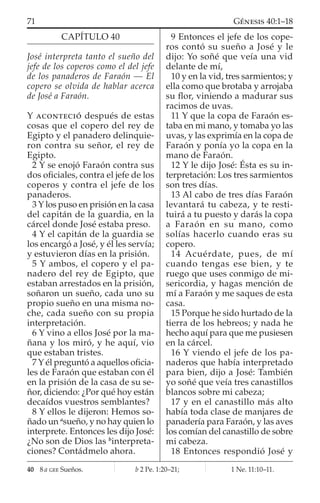 CAPÍTULO 40
José interpreta tanto el sueño del
jefe de los coperos como el del jefe
de los panaderos de Faraón — El
copero se olvida de hablar acerca
de José a Faraón.
Y ACONTECIÓ después de estas
cosas que el copero del rey de
Egipto y el panadero delinquie-
ron contra su señor, el rey de
Egipto.
2 Y se enojó Faraón contra sus
dos oﬁciales, contra el jefe de los
coperos y contra el jefe de los
panaderos.
3 Y los puso en prisión en la casa
del capitán de la guardia, en la
cárcel donde José estaba preso.
4 Y el capitán de la guardia se
los encargó a José, y él les servía;
y estuvieron días en la prisión.
5 Y ambos, el copero y el pa-
nadero del rey de Egipto, que
estaban arrestados en la prisión,
soñaron un sueño, cada uno su
propio sueño en una misma no-
che, cada sueño con su propia
interpretación.
6 Y vino a ellos José por la ma-
ñana y los miró, y he aquí, vio
que estaban tristes.
7 Y él preguntó a aquellos oﬁcia-
les de Faraón que estaban con él
en la prisión de la casa de su se-
ñor, diciendo: ¿Por qué hoy están
decaídos vuestros semblantes?
8 Y ellos le dijeron: Hemos so-
ñado un a
sueño, y no hay quien lo
interprete. Entonces les dijo José:
¿No son de Dios las b
interpreta-
ciones? Contádmelo ahora.
9 Entonces el jefe de los cope-
ros contó su sueño a José y le
dijo: Yo soñé que veía una vid
delante de mí,
10 y en la vid, tres sarmientos; y
ella como que brotaba y arrojaba
su ﬂor, viniendo a madurar sus
racimos de uvas.
11 Y que la copa de Faraón es-
taba en mi mano, y tomaba yo las
uvas, y las exprimía en la copa de
Faraón y ponía yo la copa en la
mano de Faraón.
12 Y le dijo José: Ésta es su in-
terpretación: Los tres sarmientos
son tres días.
13 Al cabo de tres días Faraón
levantará tu cabeza, y te resti-
tuirá a tu puesto y darás la copa
a Faraón en su mano, como
solías hacerlo cuando eras su
copero.
14 Acuérdate, pues, de mí
cuando tengas ese bien, y te
ruego que uses conmigo de mi-
sericordia, y hagas mención de
mí a Faraón y me saques de esta
casa.
15 Porque he sido hurtado de la
tierra de los hebreos; y nada he
hecho aquí para que me pusiesen
en la cárcel.
16 Y viendo el jefe de los pa-
naderos que había interpretado
para bien, dijo a José: También
yo soñé que veía tres canastillos
blancos sobre mi cabeza;
17 y en el canastillo más alto
había toda clase de manjares de
panadería para Faraón, y las aves
los comían del canastillo de sobre
mi cabeza.
18 Entonces respondió José y
40 8 a GEE Sueños. b 2 Pe. 1:20–21; 1 Ne. 11:10–11.
71 GÉNESIS 40:1–18
 