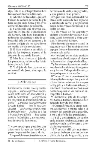 dijo: Ésta es su interpretación: Los
tres canastillos tres días son.
19 Al cabo de tres días, quitará
Faraón tu cabeza de sobre ti, y te
hará colgar en la horca y las aves
comerán tu carne de sobre ti.
20 Y aconteció que al tercer día,
que era el día del cumpleaños
de Faraón, éste hizo banquete a
todos sus sirvientes; y alzó la ca-
beza del jefe de los coperos y la
cabeza del jefe de los panaderos
en medio de sus servidores.
21 E hizo volver a su oﬁcio al
jefe de los coperos, y puso él la
copa en la mano de Faraón.
22 Mas hizo ahorcar al jefe de
los panaderos, tal como les había
interpretado José.
23 Y el jefe de los coperos no
se acordó de José, sino que le
olvidó.
CAPÍTULO 41
Faraón sueña con las vacas y con las
espigas — José interpreta los sueños
como siete años de abundancia y
siete de hambruna — José propone
un programa de almacenamiento de
grano — Faraón lo hace gobernador
de todo Egipto — José se casa con
Asenat — José recoge grano como
la arena del mar — Asenat da a luz
a Manasés y a Efraín — José vende
grano a los egipcios y a otras perso-
nas durante la hambruna.
Y ACONTECIÓ que pasados dos
años tuvo Faraón un a
sueño: Le
parecía que estaba junto al río,
2 y que del río subían siete vacas
hermosas a la vista y muy gordas,
y que pacían en el prado.
3 Y que tras ellas subían del río
otras siete vacas de feo aspecto
y enjutas de carne, y se pararon
cerca de las vacas hermosas a la
orilla del río;
4 y las vacas de feo aspecto y
enjutas de carne devoraban a las
siete vacas hermosas y muy gor-
das. Y despertó Faraón.
5 Se durmió de nuevo y soñó la
segunda vez: Y he aquí que siete
espigas llenas y hermosas crecían
de una sola caña;
6 y he aquí, otras siete espigas
menudas y abatidas por el viento
a
solano salían después de ellas;
7 y las siete espigas menudas de-
voraban a las siete espigas grue-
sas y llenas. Y despertó Faraón, y
he aquí que era un sueño.
8 Y acaeció que a la mañana es-
taba agitado su espíritu, y envió
e hizo llamar a todos los magos
de Egipto y a todos sus sabios; y
les contó Faraón sus sueños, mas
no hubo quien se los pudiese in-
terpretar a Faraón.
9 Entonces el jefe de los cope-
ros habló a Faraón, diciendo: Me
acuerdo hoy de mis faltas.
10 Cuando Faraón se enojó con-
tra sus siervos, a mí me echó a la
prisión del capitán de la guardia,
a mí y al jefe de los panaderos.
11 Y él y yo soñamos un sueño
en la misma noche; cada uno un
sueño, y cada sueño con su pro-
pia interpretación.
12 Y estaba allí con nosotros
un joven hebreo, siervo del ca-
pitán de los de la guardia; y se
41 1 a GEE Sueños.
72GÉNESIS 40:19–41:12
6 a O sea, el viento del oriente.
 