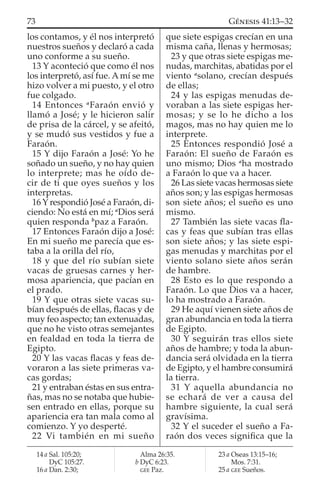 los contamos, y él nos interpretó
nuestros sueños y declaró a cada
uno conforme a su sueño.
13 Y aconteció que como él nos
los interpretó, así fue. A mí se me
hizo volver a mi puesto, y el otro
fue colgado.
14 Entonces a
Faraón envió y
llamó a José; y le hicieron salir
de prisa de la cárcel, y se afeitó,
y se mudó sus vestidos y fue a
Faraón.
15 Y dijo Faraón a José: Yo he
soñado un sueño, y no hay quien
lo interprete; mas he oído de-
cir de ti que oyes sueños y los
interpretas.
16 Y respondió José a Faraón, di-
ciendo: No está en mí; a
Dios será
quien responda b
paz a Faraón.
17 Entonces Faraón dijo a José:
En mi sueño me parecía que es-
taba a la orilla del río,
18 y que del río subían siete
vacas de gruesas carnes y her-
mosa apariencia, que pacían en
el prado.
19 Y que otras siete vacas su-
bían después de ellas, ﬂacas y de
muy feo aspecto; tan extenuadas,
que no he visto otras semejantes
en fealdad en toda la tierra de
Egipto.
20 Y las vacas ﬂacas y feas de-
voraron a las siete primeras va-
cas gordas;
21 y entraban éstas en sus entra-
ñas, mas no se notaba que hubie-
sen entrado en ellas, porque su
apariencia era tan mala como al
comienzo. Y yo desperté.
22 Vi también en mi sueño
que siete espigas crecían en una
misma caña, llenas y hermosas;
23 y que otras siete espigas me-
nudas, marchitas, abatidas por el
viento a
solano, crecían después
de ellas;
24 y las espigas menudas de-
voraban a las siete espigas her-
mosas; y se lo he dicho a los
magos, mas no hay quien me lo
interprete.
25 Entonces respondió José a
Faraón: El sueño de Faraón es
uno mismo; Dios a
ha mostrado
a Faraón lo que va a hacer.
26 Las siete vacas hermosas siete
años son; y las espigas hermosas
son siete años; el sueño es uno
mismo.
27 También las siete vacas ﬂa-
cas y feas que subían tras ellas
son siete años; y las siete espi-
gas menudas y marchitas por el
viento solano siete años serán
de hambre.
28 Esto es lo que respondo a
Faraón. Lo que Dios va a hacer,
lo ha mostrado a Faraón.
29 He aquí vienen siete años de
gran abundancia en toda la tierra
de Egipto.
30 Y seguirán tras ellos siete
años de hambre; y toda la abun-
dancia será olvidada en la tierra
de Egipto, y el hambre consumirá
la tierra.
31 Y aquella abundancia no
se echará de ver a causa del
hambre siguiente, la cual será
gravísima.
32 Y el suceder el sueño a Fa-
raón dos veces signiﬁca que la
14 a Sal. 105:20;
DyC 105:27.
16 a Dan. 2:30;
Alma 26:35.
b DyC 6:23.
GEE Paz.
23 a Oseas 13:15–16;
Mos. 7:31.
25 a GEE Sueños.
73 GÉNESIS 41:13–32
 