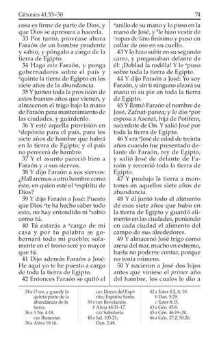 cosa es ﬁrme de parte de Dios, y
que Dios se apresura a hacerla.
33 Por tanto, provéase ahora
Faraón de un hombre prudente
y sabio, y póngalo a cargo de la
tierra de Egipto.
34 Haga esto Faraón, y ponga
gobernadores sobre el país y
a
quinte la tierra de Egipto en los
siete años de la abundancia.
35 Y junten toda la provisión de
estos buenos años que vienen, y
almacenen el trigo bajo la mano
de Faraón para mantenimiento de
las ciudades, y guárdenlo.
36 Y esté aquella provisión en
a
depósito para el país, para los
siete años de hambre que habrá
en la tierra de Egipto; y el país
no perecerá de hambre.
37 Y el asunto pareció bien a
Faraón y a sus siervos.
38 Y dijo Faraón a sus siervos:
¿Hallaremos a otro hombre como
éste, en quien esté el a
espíritu de
Dios?
39 Y dijo Faraón a José: Puesto
que Dios a
te ha hecho saber todo
esto, no hay entendido ni b
sabio
como tú.
40 Tú estarás a a
cargo de mi
casa y por tu palabra se go-
bernará todo mi pueblo; sola-
mente en el trono seré yo mayor
que tú.
41 Dijo además Faraón a José:
He aquí yo te he puesto a cargo
de toda la tierra de Egipto.
42 Entonces Faraón se quitó el
a
anillo de su mano y lo puso en la
mano de José, y b
le hizo vestir de
c
ropas de lino ﬁnísimo y puso un
collar de oro en su cuello.
43 Y lo hizo subir en su segundo
carro, y pregonaban delante de
él: ¡Doblad la rodilla! Y le a
puso
sobre toda la tierra de Egipto.
44 Y dijo Faraón a José: Yo soy
Faraón, y sin ti ninguno alzará su
mano ni su pie en toda la tierra
de Egipto.
45 Y llamó Faraón el nombre de
José, Zafnat-panea; y le dio a
por
esposa a Asenat, hija de Potifera,
sacerdote de On. Y salió José por
toda la tierra de Egipto.
46 Y era a
José de edad de treinta
años cuando fue presentado de-
lante de Faraón, rey de Egipto,
y salió José de delante de Fa-
raón y recorrió toda la tierra de
Egipto.
47 Y produjo la tierra a mon-
tones en aquellos siete años de
abundancia.
48 Y él juntó todo el alimento
de esos siete años que hubo en
la tierra de Egipto y guardó ali-
mento en las ciudades, poniendo
en cada ciudad el alimento del
campo de sus alrededores.
49 Y almacenó José trigo como
arena del mar, mucho en extremo,
hasta no poderse contar, porque
no tenía número.
50 Y nacieron a José dos hijos
antes que viniese el primer año
del hambre, los cuales le dio a
34 a O sea, y guarde la
quinta parte de la
abundancia de la
tierra.
36 a 3 Ne. 4:18.
GEE Bienestar.
38 a Alma 18:16.
GEE Dones del Espí-
ritu; Espíritu Santo.
39 a GEE Revelación.
b Alma 48:11–17.
GEE Sabiduría.
40 a Sal. 105:21;
Dan. 2:48.
42 a Ester 8:2, 8, 10.
b Dan. 5:29.
c Ester 8:15.
43 a Gén. 45:8.
45 a Gén. 46:19–20.
46 a Gén. 37:2; 50:26.
74GÉNESIS 41:33–50
 