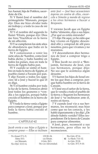 luzAsenat, hija de Potifera, sacer-
dote de On.
51 Y llamó José el nombre del
primogénito a
Manasés, porque
dijo: Dios me hizo olvidar todo
mi trabajo y a toda la casa de mi
padre.
52 Y el nombre del segundo lo
llamó a
Efraín, porque dijo: Dios
me hizo b
fructiﬁcar en la tierra
de mi aﬂicción.
53 Y se cumplieron los siete años
de abundancia que hubo en la
tierra de Egipto.
54 Y comenzaron a venir los
siete años de a
hambre, como José
había dicho; y hubo hambre en
todos los países, mas en toda la
tierra de Egipto había pan.
55 Y cuando se sintió el ham-
bre en toda la tierra de Egipto, el
pueblo clamó a Faraón por pan.
Y dijo Faraón a todos los egip-
cios: Id a José y haced lo que él
os diga.
56 Y el hambre estaba por toda
la faz de la tierra. Entonces abrió
José todos los graneros y a
ven-
día a los egipcios, porque había
crecido el hambre en la tierra de
Egipto.
57 Y toda la tierra venía a Egipto
para comprar a José, porque por
toda la tierra había crecido el
hambre.
CAPÍTULO 42
Jacob envía a sus hijos a Egipto a
comprar grano — Ellos se inclinan
ante José — José hace acusaciones
ásperas en contra de ellos, encar-
cela a Simeón y manda de regreso
a los otros hermanos a buscar a
Benjamín.
Y VIENDO Jacob que en Egipto
había a
alimento, dijo a sus hijos:
¿Por qué os estáis mirando?
2 Y dijo: He aquí, yo he oído que
hay víveres en Egipto; descen-
ded allá y comprad de allí para
nosotros, para que vivamos y no
muramos.
3 Y descendieron diez herma-
nos de José a comprar trigo a
Egipto.
4 Mas Jacob no envió a a
Ben-
jamín, hermano de José, con
sus hermanos, porque dijo:
No sea que le acontezca algún
desastre.
5 Y fueron los hijos de Israel en-
tre los que iban a comprar, por-
que había hambre en la tierra de
Canaán.
6 Y José era el señor de la tierra,
que le vendía a todo el pueblo de
la tierra; y llegaron los hermanos
de José y a
se inclinaron ante él,
rostro en tierra.
7 Y cuando José vio a sus her-
manos, los reconoció; mas hizo
como que no los conocía, y les
habló ásperamente y les dijo: ¿De
dónde habéis venido? Ellos res-
pondieron: De la tierra de Canaán
para comprar alimentos.
8 José, pues, reconoció a sus
hermanos, pero ellos no le
reconocieron.
51 a Josué 17:1–5;
Alma 10:3.
GEE Manasés.
52 a DyC 113:3–6;
133:30–34.
GEE Efraín.
b Gén. 28:3.
54 a GEE Adversidad.
56 a Gén. 47:14.
42 1 a Hech. 7:11–12.
4 a Gén. 35:18.
6 a Gén. 37:7, 9–10.
75 GÉNESIS 41:51–42:8
 