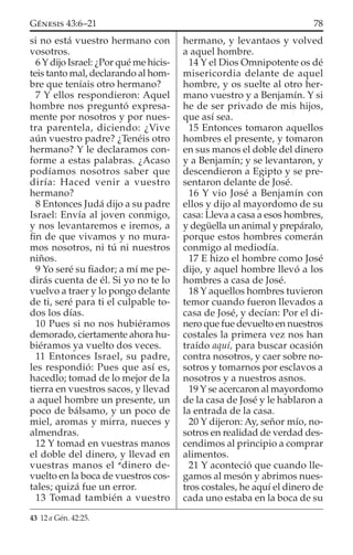 si no está vuestro hermano con
vosotros.
6 Y dijo Israel: ¿Por qué me hicis-
teis tanto mal, declarando al hom-
bre que teníais otro hermano?
7 Y ellos respondieron: Aquel
hombre nos preguntó expresa-
mente por nosotros y por nues-
tra parentela, diciendo: ¿Vive
aún vuestro padre? ¿Tenéis otro
hermano? Y le declaramos con-
forme a estas palabras. ¿Acaso
podíamos nosotros saber que
diría: Haced venir a vuestro
hermano?
8 Entonces Judá dijo a su padre
Israel: Envía al joven conmigo,
y nos levantaremos e iremos, a
ﬁn de que vivamos y no mura-
mos nosotros, ni tú ni nuestros
niños.
9 Yo seré su ﬁador; a mí me pe-
dirás cuenta de él. Si yo no te lo
vuelvo a traer y lo pongo delante
de ti, seré para ti el culpable to-
dos los días.
10 Pues si no nos hubiéramos
demorado, ciertamente ahora hu-
biéramos ya vuelto dos veces.
11 Entonces Israel, su padre,
les respondió: Pues que así es,
hacedlo; tomad de lo mejor de la
tierra en vuestros sacos, y llevad
a aquel hombre un presente, un
poco de bálsamo, y un poco de
miel, aromas y mirra, nueces y
almendras.
12 Y tomad en vuestras manos
el doble del dinero, y llevad en
vuestras manos el a
dinero de-
vuelto en la boca de vuestros cos-
tales; quizá fue un error.
13 Tomad también a vuestro
hermano, y levantaos y volved
a aquel hombre.
14 Y el Dios Omnipotente os dé
misericordia delante de aquel
hombre, y os suelte al otro her-
mano vuestro y a Benjamín. Y si
he de ser privado de mis hijos,
que así sea.
15 Entonces tomaron aquellos
hombres el presente, y tomaron
en sus manos el doble del dinero
y a Benjamín; y se levantaron, y
descendieron a Egipto y se pre-
sentaron delante de José.
16 Y vio José a Benjamín con
ellos y dijo al mayordomo de su
casa: Lleva a casa a esos hombres,
y degüella un animal y prepáralo,
porque estos hombres comerán
conmigo al mediodía.
17 E hizo el hombre como José
dijo, y aquel hombre llevó a los
hombres a casa de José.
18 Y aquellos hombres tuvieron
temor cuando fueron llevados a
casa de José, y decían: Por el di-
nero que fue devuelto en nuestros
costales la primera vez nos han
traído aquí, para buscar ocasión
contra nosotros, y caer sobre no-
sotros y tomarnos por esclavos a
nosotros y a nuestros asnos.
19 Y se acercaron al mayordomo
de la casa de José y le hablaron a
la entrada de la casa.
20 Y dijeron: Ay, señor mío, no-
sotros en realidad de verdad des-
cendimos al principio a comprar
alimentos.
21 Y aconteció que cuando lle-
gamos al mesón y abrimos nues-
tros costales, he aquí el dinero de
cada uno estaba en la boca de su
43 12 a Gén. 42:25.
78GÉNESIS 43:6–21
 