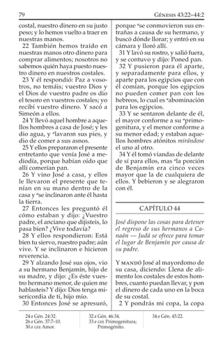 costal, nuestro dinero en su justo
peso; y lo hemos vuelto a traer en
nuestras manos.
22 También hemos traído en
nuestras manos otro dinero para
comprar alimentos; nosotros no
sabemos quién haya puesto nues-
tro dinero en nuestros costales.
23 Y él respondió: Paz a voso-
tros, no temáis; vuestro Dios y
el Dios de vuestro padre os dio
el tesoro en vuestros costales; yo
recibí vuestro dinero. Y sacó a
Simeón a ellos.
24 Y llevó aquel hombre a aque-
llos hombres a casa de José; y les
dio agua, y a
lavaron sus pies, y
dio de comer a sus asnos.
25 Y ellos prepararon el presente
entretanto que venía José a me-
diodía, porque habían oído que
allí comerían pan.
26 Y vino José a casa, y ellos
le llevaron el presente que te-
nían en su mano dentro de la
casa y a
se inclinaron ante él hasta
la tierra.
27 Entonces les preguntó él
cómo estaban y dijo: ¿Vuestro
padre, el anciano que dijisteis, lo
pasa bien? ¿Vive todavía?
28 Y ellos respondieron: Está
bien tu siervo, nuestro padre; aún
vive. Y se inclinaron e hicieron
reverencia.
29 Y alzando José sus ojos, vio
a su hermano Benjamín, hijo de
su madre, y dijo: ¿Es éste vues-
tro hermano menor, de quien me
hablasteis? Y dijo: Dios tenga mi-
sericordia de ti, hijo mío.
30 Entonces José se apresuró,
porque a
se conmovieron sus en-
trañas a causa de su hermano, y
buscó dónde llorar; y entró en su
cámara y lloró allí.
31 Y lavó su rostro, y salió fuera,
y se contuvo y dijo: Poned pan.
32 Y pusieron para él aparte,
y separadamente para ellos, y
aparte para los egipcios que con
él comían, porque los egipcios
no pueden comer pan con los
hebreos, lo cual es a
abominación
para los egipcios.
33 Y se sentaron delante de él,
el mayor conforme a su a
primo-
genitura, y el menor conforme a
su menor edad; y estaban aque-
llos hombres atónitos mirándose
el uno al otro.
34 Y él tomó viandas de delante
de sí para ellos, mas a
la porción
de Benjamín era cinco veces
mayor que la de cualquiera de
ellos. Y bebieron y se alegraron
con él.
CAPÍTULO 44
José dispone las cosas para detener
el regreso de sus hermanos a Ca-
naán — Judá se ofrece para tomar
el lugar de Benjamín por causa de
su padre.
Y MANDÓ José al mayordomo de
su casa, diciendo: Llena de ali-
mento los costales de estos hom-
bres, cuanto puedan llevar, y pon
el dinero de cada uno en la boca
de su costal.
2 Y pondrás mi copa, la copa
24 a Gén. 24:32.
26 a Gén. 37:7–10.
30 a GEE Amor.
32 a Gén. 46:34.
33 a GEE Primogenitura;
Primogénito.
34 a Gén. 45:22.
79 GÉNESIS 43:22–44:2
 