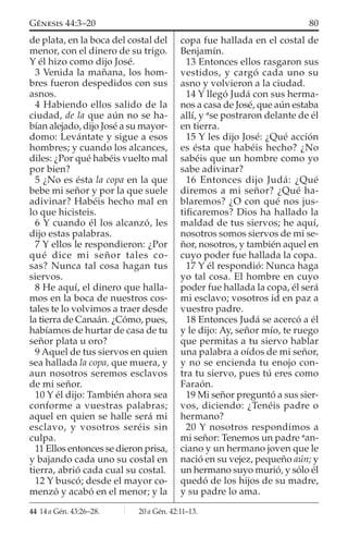 de plata, en la boca del costal del
menor, con el dinero de su trigo.
Y él hizo como dijo José.
3 Venida la mañana, los hom-
bres fueron despedidos con sus
asnos.
4 Habiendo ellos salido de la
ciudad, de la que aún no se ha-
bían alejado, dijo José a su mayor-
domo: Levántate y sigue a esos
hombres; y cuando los alcances,
diles: ¿Por qué habéis vuelto mal
por bien?
5 ¿No es ésta la copa en la que
bebe mi señor y por la que suele
adivinar? Habéis hecho mal en
lo que hicisteis.
6 Y cuando él los alcanzó, les
dijo estas palabras.
7 Y ellos le respondieron: ¿Por
qué dice mi señor tales co-
sas? Nunca tal cosa hagan tus
siervos.
8 He aquí, el dinero que halla-
mos en la boca de nuestros cos-
tales te lo volvimos a traer desde
la tierra de Canaán. ¿Cómo, pues,
habíamos de hurtar de casa de tu
señor plata u oro?
9 Aquel de tus siervos en quien
sea hallada la copa, que muera, y
aun nosotros seremos esclavos
de mi señor.
10 Y él dijo: También ahora sea
conforme a vuestras palabras;
aquel en quien se halle será mi
esclavo, y vosotros seréis sin
culpa.
11 Ellos entonces se dieron prisa,
y bajando cada uno su costal en
tierra, abrió cada cual su costal.
12 Y buscó; desde el mayor co-
menzó y acabó en el menor; y la
copa fue hallada en el costal de
Benjamín.
13 Entonces ellos rasgaron sus
vestidos, y cargó cada uno su
asno y volvieron a la ciudad.
14 Y llegó Judá con sus herma-
nos a casa de José, que aún estaba
allí, y a
se postraron delante de él
en tierra.
15 Y les dijo José: ¿Qué acción
es ésta que habéis hecho? ¿No
sabéis que un hombre como yo
sabe adivinar?
16 Entonces dijo Judá: ¿Qué
diremos a mi señor? ¿Qué ha-
blaremos? ¿O con qué nos jus-
tiﬁcaremos? Dios ha hallado la
maldad de tus siervos; he aquí,
nosotros somos siervos de mi se-
ñor, nosotros, y también aquel en
cuyo poder fue hallada la copa.
17 Y él respondió: Nunca haga
yo tal cosa. El hombre en cuyo
poder fue hallada la copa, él será
mi esclavo; vosotros id en paz a
vuestro padre.
18 Entonces Judá se acercó a él
y le dijo: Ay, señor mío, te ruego
que permitas a tu siervo hablar
una palabra a oídos de mi señor,
y no se encienda tu enojo con-
tra tu siervo, pues tú eres como
Faraón.
19 Mi señor preguntó a sus sier-
vos, diciendo: ¿Tenéis padre o
hermano?
20 Y nosotros respondimos a
mi señor: Tenemos un padre a
an-
ciano y un hermano joven que le
nació en su vejez, pequeño aún; y
un hermano suyo murió, y sólo él
quedó de los hijos de su madre,
y su padre lo ama.
44 14 a Gén. 43:26–28. 20 a Gén. 42:11–13.
80GÉNESIS 44:3–20
 