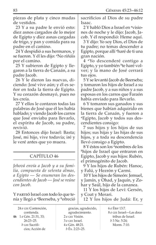 piezas de plata y cinco mudas
de vestidos.
23 Y a su padre le envió esto:
diez asnos cargados de lo mejor
de Egipto y diez asnas cargadas
de trigo, y pan y comida para su
padre en el camino.
24 Y despidió a sus hermanos, y
se fueron. Y él les dijo: a
No riñáis
por el camino.
25 Y subieron de Egipto y lle-
garon a la tierra de Canaán, a su
padre Jacob.
26 Y le dieron las nuevas, di-
ciendo: José vive aún; y él es se-
ñor en toda la tierra de Egipto.
Y su corazón desmayó, pues no
les creía.
27 Y ellos le contaron todas las
palabras de José que él les había
hablado; y viendo Jacob los carros
que José enviaba para llevarlo,
el espíritu de Jacob, su padre,
revivió.
28 Entonces dijo Israel: Basta;
José, mi hijo, vive todavía; iré y
le veré antes que yo muera.
CAPÍTULO 46
Jehová envía a Jacob y a su fami-
lia, compuesta de setenta almas,
a Egipto — Se enumeran los des-
cendientes de Jacob — José se reúne
con Jacob.
Y PARTIÓ Israel con todo lo que te-
nía y llegó a a
Beerseba, y b
ofreció
sacriﬁcios al Dios de su padre
Isaac.
2 Y habló Dios a Israel en a
visio-
nes de noche y le dijo: Jacob, Ja-
cob. Y él respondió: Heme aquí.
3 Y dijo: Yo soy Dios, el Dios de
tu padre; no temas descender a
Egipto, porque allí a
haré de ti una
gran nación.
4 a
Yo descenderé contigo a
Egipto, y yo también b
te haré vol-
ver; y la mano de José cerrará
tus ojos.
5 Y se levantó Jacob de Beerseba;
y tomaron los hijos de Israel a su
padre Jacob, y a sus niños y a sus
esposas en los carros que Faraón
había enviado para llevarlo.
6 Y tomaron sus ganados y sus
bienes que habían adquirido en
la tierra de Canaán, y fueron a
a
Egipto, Jacob y todos sus des-
cendientes consigo:
7 sus hijos y los hijos de sus
hijos; sus hijas y las hijas de sus
hijos, y a toda su descendencia
llevó consigo a Egipto.
8 Y éstos son los a
nombres de los
b
hijos de Israel que entraron en
Egipto, Jacob y sus hijos: Rubén,
el primogénito de Jacob.
9 Y los hijos de Rubén: Hanoc,
y Falú, y Hezrón y Carmi.
10 Y los hijos de Simeón: Jemuel,
y Jamín, y Ohad, y Jaquín, y Zo-
har y Saúl, hijo de la cananea.
11 Y los hijos de Leví: Gersón,
y Coat y Merari.
12 Y los hijos de Judá: Er, y
24 a GEE Contención,
contienda.
46 1 a Gén. 21:31, 33;
26:23–25.
b GEE Sacriﬁ-
cios; Acción de
gracias, agradecido,
agradecimiento.
2 a GEE Visión.
3 a GEE Israel.
4 a Gén. 48:21.
b Éx. 2:23–25.
6 a Éter 13:7.
8 a GEE Israel—Las doce
tribus de Israel.
b 3 Ne. 5:24;
Morm. 7:10.
83 GÉNESIS 45:23–46:12
 