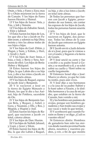 Onán, y Sela, y Fares y Zara; mas
Er y Onán murieron en la tierra
de Canaán. Y los hijos de Fares
fueron Hezrón y Hamul.
13 Y los hijos de Isacar: Tola, y
Fúa, y Job y Simrón.
14 Y los hijos de Zabulón: Sered,
y Elón y Jahleel.
15 Éstos fueron los hijos de Lea,
los que dio a luz a Jacob en Pa-
dán-aram, y además su hija Dina;
treinta y tres las almas todas de
sus hijos e hijas.
16 Y los hijos de Gad: Ziﬁón, y
Hagui, y Suni, y Ezbón, y Heri,
y Arodi y Areli.
17 Y los hijos de Aser: Imna, e
Isúa, e Isúi, y Bería y Sera, her-
mana de ellos. Los hijos de Bería:
Heber y Malquiel.
18 Éstos fueron los hijos de
Zilpa, la que Labán dio a su hija
Lea, y dio a luz éstos a Jacob; en
total dieciséis almas.
19 Y los hijos de Raquel, esposa
de Jacob: José y Benjamín.
20 Y le nacieron a José en
la tierra de Egipto Manasés y
Efraín, los que le dio a luz Ase-
nat, hija de Potifera, sacerdote
de On.
21 Y los hijos de Benjamín fue-
ron Bela, y Bequer, y Asbel, y
Gera, y Naamán, y Ehi, y Ros, y
Mupim, y Hupim y Ard.
22 Éstos fueron los hijos de Ra-
quel, que nacieron a Jacob: en
total, catorce almas.
23 Y los hijos de Dan: Husim.
24 Y los hijos de Neftalí: Jahzeel,
y Guni, y Jezer y Silem.
25 Éstos fueron los hijos de Bi-
lha, la que dio Labán a Raquel,
su hija, y dio a luz éstos a Jacob;
en total siete almas.
26 Todas las personas que fue-
ron con Jacob a Egipto, proce-
dentes de sus lomos, sin contar
las esposas de los hijos de Jacob,
todas las personas fueron sesenta
y seis.
27 Y los hijos de José, que le
nacieron en Egipto, dos perso-
nas. Todas las almas de la casa
de Jacob que entraron en Egipto
fueron setenta.
28 Y Jacob envió a Judá delante
de sí a José, para que le viniese a
ver a Gosén; y llegaron a la tierra
de Gosén.
29 Y José unció su carro y fue
a recibir a su padre Israel a Go-
sén; y se manifestó a él, y se echó
sobre su cuello y a
lloró sobre su
cuello largamente.
30 Entonces Israel dijo a José:
Muera yo ahora, ya que he visto
tu rostro, pues aún vives.
31 Y José dijo a sus hermanos
y a la casa de su padre: Subiré y
lo haré saber a Faraón, y le diré:
Mis hermanos y la casa de mi pa-
dre, que estaban en la tierra de
Canaán, han venido a mí;
32 y los hombres son pastores de
ovejas, porque son hombres ga-
naderos; y han traído sus ovejas y
sus vacas y todo lo que tenían.
33 Y acontecerá que cuando Fa-
raón os llame y os diga: ¿Cuál es
vuestro oﬁcio?
34 Entonces diréis: Hombres
de ganadería han sido tus sier-
vos desde nuestra juventud hasta
ahora, nosotros y nuestros pa-
dres, y esto, a ﬁn de que moréis
29 a Gén. 45:1.
84GÉNESIS 46:13–34
 