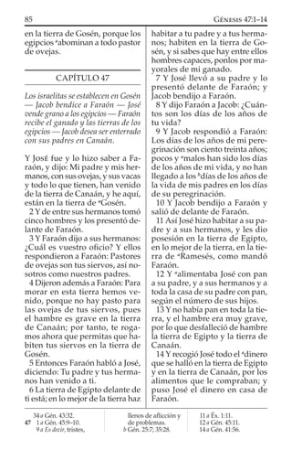 en la tierra de Gosén, porque los
egipcios a
abominan a todo pastor
de ovejas.
CAPÍTULO 47
Los israelitas se establecen en Gosén
— Jacob bendice a Faraón — José
vende grano a los egipcios — Faraón
recibe el ganado y las tierras de los
egipcios — Jacob desea ser enterrado
con sus padres en Canaán.
Y JOSÉ fue y lo hizo saber a Fa-
raón, y dijo: Mi padre y mis her-
manos, con sus ovejas, y sus vacas
y todo lo que tienen, han venido
de la tierra de Canaán, y he aquí,
están en la tierra de a
Gosén.
2 Y de entre sus hermanos tomó
cinco hombres y los presentó de-
lante de Faraón.
3 Y Faraón dijo a sus hermanos:
¿Cuál es vuestro oﬁcio? Y ellos
respondieron a Faraón: Pastores
de ovejas son tus siervos, así no-
sotros como nuestros padres.
4 Dijeron además a Faraón: Para
morar en esta tierra hemos ve-
nido, porque no hay pasto para
las ovejas de tus siervos, pues
el hambre es grave en la tierra
de Canaán; por tanto, te roga-
mos ahora que permitas que ha-
biten tus siervos en la tierra de
Gosén.
5 Entonces Faraón habló a José,
diciendo: Tu padre y tus herma-
nos han venido a ti.
6 La tierra de Egipto delante de
ti está; en lo mejor de la tierra haz
habitar a tu padre y a tus herma-
nos; habiten en la tierra de Go-
sén, y si sabes que hay entre ellos
hombres capaces, ponlos por ma-
yorales de mi ganado.
7 Y José llevó a su padre y lo
presentó delante de Faraón; y
Jacob bendijo a Faraón.
8 Y dijo Faraón a Jacob: ¿Cuán-
tos son los días de los años de
tu vida?
9 Y Jacob respondió a Faraón:
Los días de los años de mi pere-
grinación son ciento treinta años;
pocos y a
malos han sido los días
de los años de mi vida, y no han
llegado a los b
días de los años de
la vida de mis padres en los días
de su peregrinación.
10 Y Jacob bendijo a Faraón y
salió de delante de Faraón.
11 Así José hizo habitar a su pa-
dre y a sus hermanos, y les dio
posesión en la tierra de Egipto,
en lo mejor de la tierra, en la tie-
rra de a
Ramesés, como mandó
Faraón.
12 Y a
alimentaba José con pan
a su padre, y a sus hermanos y a
toda la casa de su padre con pan,
según el número de sus hijos.
13 Y no había pan en toda la tie-
rra, y el hambre era muy grave,
por lo que desfalleció de hambre
la tierra de Egipto y la tierra de
Canaán.
14 Y recogió José todo el a
dinero
que se halló en la tierra de Egipto
y en la tierra de Canaán, por los
alimentos que le compraban; y
puso José el dinero en casa de
Faraón.
34 a Gén. 43:32.
47 1 a Gén. 45:9–10.
9 a Es decir, tristes,
llenos de aﬂicción y
de problemas.
b Gén. 25:7; 35:28.
11 a Éx. 1:11.
12 a Gén. 45:11.
14 a Gén. 41:56.
85 GÉNESIS 47:1–14
 