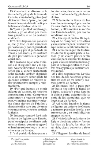 15 Y acabado el dinero de la
tierra de Egipto y de la tierra de
Canaán, vino todo Egipto a José
diciendo: Danos a
pan; ¿por qué
hemos de morir delante de ti, por
haberse acabado el dinero?
16 Y José dijo: Dad vuestros ga-
nados, y yo os daré por vues-
tros ganados, si se ha acabado
el dinero.
17 Y ellos trajeron sus ganados
a José; y José les dio alimentos
por caballos, y por el ganado de
las ovejas, y por el ganado de las
vacas y por asnos; y los sustentó
de pan por todos sus ganados
aquel año.
18 Y acabado aquel año, vinie-
ron a él el segundo año y le dije-
ron: No encubriremos a nuestro
señor que el dinero ciertamente
se ha acabado; también el ganado
es ya de nuestro señor; nada ha
quedado delante de nuestro se-
ñor sino nuestros cuerpos y nues-
tra tierra.
19 ¿Por qué hemos de morir
delante de tus ojos, así nosotros
como nuestra tierra? Cómpranos
a nosotros y a nuestra tierra por
pan, y seremos nosotros y nues-
tra tierra siervos de Faraón; y
danos semilla para que vivamos
y no muramos, y no sea asolada
la tierra.
20 Entonces compró José toda
la tierra de Egipto para Faraón,
pues los egipcios vendieron cada
uno sus tierras, porque se agravó
el hambre sobre ellos; y la tierra
vino a ser de Faraón.
21 Y al pueblo a
lo hizo pasar a
las ciudades, desde un extremo
de las fronteras de Egipto hasta
el otro.
22 Solamente la tierra de los
sacerdotes no compró, por cuanto
los sacerdotes tenían ración de
Faraón, y ellos comían su ración
que Faraón les daba; por eso no
vendieron su tierra.
23 Y José dijo al pueblo: He aquí,
hoy os he comprado a vosotros
y vuestra tierra para Faraón; ved
aquí semilla; sembrad la tierra.
24 Y acontecerá que a
de los fru-
tos daréis la quinta parte a Fa-
raón, y las cuatro partes serán
vuestras para sembrar las tierras
y para vuestro mantenimiento, y
para el de los que están en vues-
tras casas y para que coman vues-
tros niños.
25 Y ellos respondieron: La vida
nos has dado; hallemos gracia
ante los ojos de mi señor y sea-
mos siervos de Faraón.
26 Entonces José lo puso por
ley hasta hoy sobre la tierra de
Egipto, señalando para Faraón
la quinta parte, excepto sólo la
tierra de los sacerdotes, que no
llegó a ser de Faraón.
27 Así habitó Israel en la tierra
de Egipto, en la tierra de Gosén;
y tomaron posesión de ella, y se
aumentaron y se multiplicaron
en gran manera.
28 Y vivió Jacob en la tierra de
Egipto diecisiete años; y fueron
los días de Jacob, los años de
su vida, ciento cuarenta y siete
años.
29 Y llegaron los días de Israel
15 a GEE Compasión;
Bienestar.
21 a Es decir, José
redistribuyó a la
población para
proveerles de
alimentos de la
mejor manera.
24 a HEB de las cosechas.
86GÉNESIS 47:15–29
 