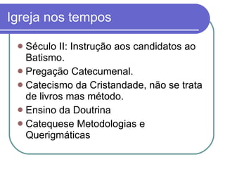 Igreja nos tempos Século II: Instrução aos candidatos ao Batismo. Pregação Catecumenal. Catecismo da Cristandade, não se trata de livros mas método. Ensino da Doutrina Catequese Metodologias e Querigmáticas 