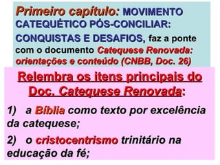 Primeiro capítulo:   MOVIMENTO CATEQUÉTICO PÓS-CONCILIAR: CONQUISTAS E DESAFIOS,   faz a ponte com o documento  Catequese Renovada: orientações e conteúdo (CNBB, Doc. 26) Relembra os itens principais do Doc.  Catequese Renovada :   1)  a  Bíblia  como texto por excelência da catequese;  2)  o  cristocentrismo  trinitário na educação da fé; 