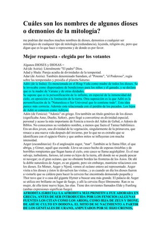 Cuáles son los nombres de algunos dioses
o demonios de la mitología?
me podrían dar muchos muchos nombres de dioses, demonios o cualquier ser
mitológico de cualquier tipo de mitología (redundancia), leyenda, religión etc, pero que
digan que es lo que hace o representa y de donde es por favor.

Mejor respuesta - elegida por los votantes
Algunos DIOSES y DIOSAS =
Ad (de Asiria): Literalmente "El padre" Dios.
Adad y Shala: Pareja acadia de divinidades de la tempestad.
Adar (de Asiria): También denominado Samdam, el "Potente", "el Poderoso", regía
sobre las tempestades y presidía el planeta Saturno.
Aditi (de la India): Es mencionada en el Ring-Veda como madre de todos los dioses. Se
la invocaba como dispersadora de bendiciones para los niños y el ganado, y se declara
que es la madre de Varuna y de otras deidades.
Se supone que es la personificación de lo infinito, en especial de la inmencidad del
cielo, en oposición a la limitación de la tierra. Otra suposición es la que Aditi es la
personificación de la "Naturaleza o Ser Universal que lo contiene todo". Esta idea
parece más correcta. Además esta relacionada con el perdón de los pecados. Los hijos
de Aditi se conocen como Adityas.
Adón (de Fenicia): "Adonis" en griego. Era también un título genérico de los dioses
(significaba Amo, Dueño, Señor) , pero llegó a convertirse en divinidad especial,
personal y acaso la más importante de Fenicia a través del Adón de Gebal, o Adonis de
Biblos. No conocemos su verdadero nombre, a menos que fuera el Tamuz babilónico.
Era un dios joven, una divinidad de la vegetación, singularmente de la primavera, que
renace a una nueva vida después del invierno, por lo que no es extraño que se
identificara con el egipcio Osiris y que ambos mitos se influyeran con mucha
intensidad.
Aeger (escandinavia): Es el anglosajón eagor, "mar". También se le llama Hler, el que
abriga, y Gimer, aquél que esconde. Lleva un casco hecho de espesas tinieblas y de
horribles rompientes que llegan hasta el cielo, este casco se llama aegishjálmr. Es el mar
salvaje, turbulento, furioso, tal como es lejos de la tierra, allí donde no se puede pescar
ni navegar; es el gran océano, que no obstante bordea las fronteras de los Asios. De ahí
la doble naturaleza de Aeger, es un gigante, pero sin embargo, mantiene relaciones con
los dioses. En Mimer, Aeger y Njord, vemos al océano entero así representado. Aeger
visita a los dioses y éstos le devuelven las visitas.; y es cuando un día los dioses fueron
a visitarle que su caldera para hacer la cerveza fue encontrada demasiado pequeña y
Thor tuvo que ir a casa del gigante Hymer a buscar una más grande. El palacio de Aeger
se utiliza oro brillante en lugar de fuego, y allí la cerveza fluye libremente. Ran es su
mujer, de ella tiene nueve hijas, las olas. Tiene dos sirvientes llamados Elde y Funfeng
(ambas expresiones significan fuego).
AFRODITA (GRECIA): LA AFRODITA MÁS PRIMITIVA FUE ADORADA EN
GRECIA, ANTES DE SER INTRODUCIDA POR LOS FENICIOS (ALGUNAS
FUENTES LOS CITAN COMO LOS ARIOS), COMO HIJA DE ZEUS Y DIONE.
DE AHÍ SU CULTO EN DODONA. EL MITO DE SU NACIMIENTO A PARTIR
DE LOS GENITALES DE URANO, AMPUTADOS POR SU HIJO CRONOS,
 