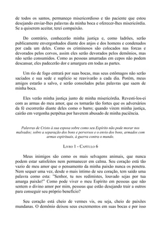 de todos os santos, permaneço misericordioso e tão paciente que estou
desejando enviar-lhes palavras da minha boca e oferecer-lhes misericórdia.
Se a quiserem aceitar, terei compaixão.

    Do contrário, conhecerão minha justiça e, como ladrões, serão
publicamente envergonhados diante dos anjos e dos homens e condenados
por cada um deles. Como os criminosos são colocados nas forcas e
devorados pelos corvos, assim eles serão devorados pelos demônios, mas
não serão consumidos. Como as pessoas amarradas em cepos não podem
descansar, eles padecerão dor e amargura em todas as partes.

     Um rio de fogo entrará por suas bocas, mas seus estômagos não serão
saciados e sua sede e suplício se reavivarão a cada dia. Porém, meus
amigos estarão a salvo, e serão consolados pelas palavras que saem de
minha boca.

     Eles verão minha justiça junto de minha misericórdia. Revesti-los-ei
com as armas do meu amor, que os tornarão tão fortes que os adversários
da fé escorrerão diante deles como o barro; quando virem minha justiça,
cairão em vergonha perpétua por haverem abusado de minha paciência.


   Palavras de Cristo à sua esposa sobre como seu Espírito não pode morar nos
malvados; sobre a separação dos bons e perversos e o envio dos bons, armados com
                   armas espirituais, à guerra contra o mundo.

                             LIVRO 1 - CAPÍTULO 6

    Meus inimigos são como os mais selvagens animais, que nunca
podem estar satisfeitos nem permanecer em calma. Seu coração está tão
vazio de meu amor que o pensamento da minha paixão nunca os penetra.
Nem sequer uma vez, desde o mais íntimo de seu coração, tem saído uma
palavra como esta: ”Senhor, tu nos redimistes, louvado sejas por tua
amarga paixão!” Como pode viver o meu Espírito em pessoas que não
sentem o divino amor por mim, pessoas que estão desejando trair a outros
para conseguir seu próprio benefício?

   Seu coração está cheio de vermes vis, ou seja, cheio de paixões
mundanas. O demônio deixou seus excrementos em suas bocas e por isso
 