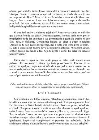 odeiam por amá-los tanto. Estou diante deles como um visitante que diz:
‘Amigo, dá-me o necessário que não o tenho, e receberás a máxima
recompensa de Deus!’ Mas em troca de minha mansa simplicidade, me
lançam fora como se fosse um lobo mentiroso, a espera da ovelha
principal. Em vez de dar-me sua acolhida, me tratam como a um traidor
indigno de hospitalidade e se recusam a alojar-me.

     O que fará então o visitante rejeitado? Armar-se-á contra o anfitrião
que o deixa fora de sua casa? De forma alguma. Isto não seria justo, pois o
proprietário pode dar ou negar a sua propriedade a quem ele queira. O que
fará, pois, o visitante? Certamente haverá de dizer a quem o rejeita:
‘Amigo, se tu não queres me receber, irei a outro que tenha pena de mim.’
E, indo a outro lugar poderá ouvir de um novo anfitrião: ‘Seja bem-vindo,
senhor, tudo o que tenho é teu. Seja tu agora o dono! Eu serei teu servo e
teu convidado.’

     Estes são os tipos de casa onde gosto de estar, onde escuto essas
palavras. Eu sou como visitante rejeitado pelos homens. Embora possa
entrar em qualquer lugar em virtude do meu poder, ainda assim, sob o
mandato da justiça tão somente entro onde as pessoas me recebem de boa
vontade como a seu verdadeiro Senhor, não como a um hóspede, e confiam
sua própria vontade em minhas mãos”.


Palavras de mútuo louvor da Mãe e do Filho, sobre a graça concedida pelo Filho à
     sua Mãe para as almas no purgatório e os que ainda estão neste mundo.

                            LIVRO 1 - CAPÍTULO 50

     Maria falou a seu Filho, dizendo: ”Bendito seja teu nome, meu Filho,
bendita e eterna seja tua divina natureza que não tem principio nem fim!
Em tua natureza divina há três atributos maravilhosos de poder, sabedoria,
e virtude. Teu poder é como a mais ardente das chamas na qual, qualquer
coisa firme e forte, assim também como a palha seca, passará pelo fogo.
Tua sabedoria é como o mar, que nunca se pode esvaziar devido a sua
abundancia e que cobre vales e montanhas quando aumenta e as inunda. É
igualmente impossível compreender e penetrar tua sabedoria. Quão
sabiamente criaste a humanidade e a estabeleceste sobre toda tua criação!
 