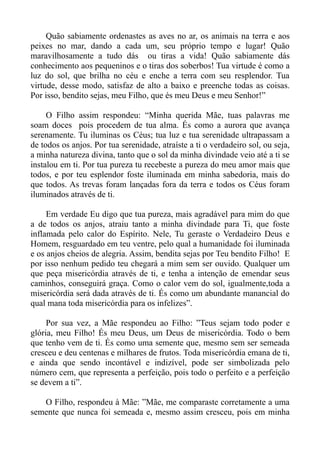 Quão sabiamente ordenastes as aves no ar, os animais na terra e aos
peixes no mar, dando a cada um, seu próprio tempo e lugar! Quão
maravilhosamente a tudo dás ou tiras a vida! Quão sabiamente dás
conhecimento aos pequeninos e o tiras dos soberbos! Tua virtude é como a
luz do sol, que brilha no céu e enche a terra com seu resplendor. Tua
virtude, desse modo, satisfaz de alto a baixo e preenche todas as coisas.
Por isso, bendito sejas, meu Filho, que és meu Deus e meu Senhor!”

     O Filho assim respondeu: “Minha querida Mãe, tuas palavras me
soam doces pois procedem de tua alma. És como a aurora que avança
serenamente. Tu iluminas os Céus; tua luz e tua serenidade ultrapassam a
de todos os anjos. Por tua serenidade, atraíste a ti o verdadeiro sol, ou seja,
a minha natureza divina, tanto que o sol da minha divindade veio até a ti se
instalou em ti. Por tua pureza tu recebeste a pureza do meu amor mais que
todos, e por teu esplendor foste iluminada em minha sabedoria, mais do
que todos. As trevas foram lançadas fora da terra e todos os Céus foram
iluminados através de ti.

     Em verdade Eu digo que tua pureza, mais agradável para mim do que
a de todos os anjos, atraiu tanto a minha divindade para Ti, que foste
inflamada pelo calor do Espírito. Nele, Tu geraste o Verdadeiro Deus e
Homem, resguardado em teu ventre, pelo qual a humanidade foi iluminada
e os anjos cheios de alegria. Assim, bendita sejas por Teu bendito Filho! E
por isso nenhum pedido teu chegará a mim sem ser ouvido. Qualquer um
que peça misericórdia através de ti, e tenha a intenção de emendar seus
caminhos, conseguirá graça. Como o calor vem do sol, igualmente,toda a
misericórdia será dada através de ti. És como um abundante manancial do
qual mana toda misericórdia para os infelizes”.

     Por sua vez, a Mãe respondeu ao Filho: ”Teus sejam todo poder e
glória, meu Filho! És meu Deus, um Deus de misericórdia. Todo o bem
que tenho vem de ti. És como uma semente que, mesmo sem ser semeada
cresceu e deu centenas e milhares de frutos. Toda misericórdia emana de ti,
e ainda que sendo incontável e indizível, pode ser simbolizada pelo
número cem, que representa a perfeição, pois todo o perfeito e a perfeição
se devem a ti”.

   O Filho, respondeu à Mãe: ”Mãe, me comparaste corretamente a uma
semente que nunca foi semeada e, mesmo assim cresceu, pois em minha
 