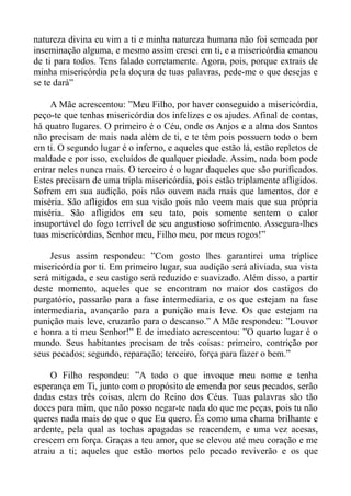 natureza divina eu vim a ti e minha natureza humana não foi semeada por
inseminação alguma, e mesmo assim cresci em ti, e a misericórdia emanou
de ti para todos. Tens falado corretamente. Agora, pois, porque extrais de
minha misericórdia pela doçura de tuas palavras, pede-me o que desejas e
se te dará”

     A Mãe acrescentou: ”Meu Filho, por haver conseguido a misericórdia,
peço-te que tenhas misericórdia dos infelizes e os ajudes. Afinal de contas,
há quatro lugares. O primeiro é o Céu, onde os Anjos e a alma dos Santos
não precisam de mais nada além de ti, e te têm pois possuem todo o bem
em ti. O segundo lugar é o inferno, e aqueles que estão lá, estão repletos de
maldade e por isso, excluídos de qualquer piedade. Assim, nada bom pode
entrar neles nunca mais. O terceiro é o lugar daqueles que são purificados.
Estes precisam de uma tripla misericórdia, pois estão triplamente afligidos.
Sofrem em sua audição, pois não ouvem nada mais que lamentos, dor e
miséria. São afligidos em sua visão pois não veem mais que sua própria
miséria. São afligidos em seu tato, pois somente sentem o calor
insuportável do fogo terrível de seu angustioso sofrimento. Assegura-lhes
tuas misericórdias, Senhor meu, Filho meu, por meus rogos!”

     Jesus assim respondeu: ”Com gosto lhes garantirei uma tríplice
misericórdia por ti. Em primeiro lugar, sua audição será aliviada, sua vista
será mitigada, e seu castigo será reduzido e suavizado. Além disso, a partir
deste momento, aqueles que se encontram no maior dos castigos do
purgatório, passarão para a fase intermediaria, e os que estejam na fase
intermediaria, avançarão para a punição mais leve. Os que estejam na
punição mais leve, cruzarão para o descanso.” A Mãe respondeu: ”Louvor
e honra a ti meu Senhor!” E de imediato acrescentou: ”O quarto lugar é o
mundo. Seus habitantes precisam de três coisas: primeiro, contrição por
seus pecados; segundo, reparação; terceiro, força para fazer o bem.”

     O Filho respondeu: ”A todo o que invoque meu nome e tenha
esperança em Ti, junto com o propósito de emenda por seus pecados, serão
dadas estas três coisas, alem do Reino dos Céus. Tuas palavras são tão
doces para mim, que não posso negar-te nada do que me peças, pois tu não
queres nada mais do que o que Eu quero. És como uma chama brilhante e
ardente, pela qual as tochas apagadas se reacendem, e uma vez acesas,
crescem em força. Graças a teu amor, que se elevou até meu coração e me
atraiu a ti; aqueles que estão mortos pelo pecado reviverão e os que
 