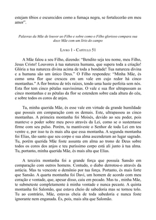 estejam tíbios e escurecidos como a fumaça negra, se fortalecerão em meu
amor”.


  Palavras da Mãe de louvor ao Filho e sobre como o Filho glorioso compara sua
                        doce Mãe com um lírio do campo

                            LIVRO 1 - CAPÍTULO 51

    A Mãe falou a seu Filho, dizendo: “Bendito seja teu nome, meu Filho,
Jesus Cristo! Louvores à tua natureza humana, que supera toda a criação!
Glória a tua natureza divina acima de toda a bondade! Tua natureza divina
e a humana são um único Deus.” O Filho respondeu: “Minha Mãe, és
como uma flor que cresceu em um vale em cujo redor há cinco
montanhas." A flor brotou de três raízes, tendo uma haste perfeita sem nós.
Esta flor tem cinco pétalas suavíssimas. O vale e sua flor ultrapassam as
cinco montanhas e as pétalas da flor se estendem sobre cada altura do céu,
e sobre todos os coros de anjos.

     Tu, minha querida Mãe, és esse vale em virtude da grande humildade
que possuis em comparação com os demais. Este, ultrapassou as cinco
montanhas. A primeira montanha foi Moisés, devido ao seu poder, pois
manteve o poder sobre meu povo através da Lei, como se o sustentasse
firme com seu pulso. Porém, tu mantiveste o Senhor de toda Lei em teu
ventre e, por isso tu és mais alta que essa montanha. A segunda montanha
foi Elias, tão santo que seu corpo e sua alma ascenderam ao lugar sagrado.
Tu, porém querida Mãe foste assunta em alma ao trono de Deus sobre
todos os coros dos anjos e teu puríssimo corpo está ali junto à tua alma.
Tu, portanto, minha querida Mãe, és mais alta que Elias.

     A terceira montanha foi a grande força que possuía Sansão em
comparação com outros homens. Contudo, o diabo derrotou-o através da
astúcia. Mas tu venceste o demônio por tua força. Portanto, és mais forte
que Sansão. A quarta montanha foi Davi, um homem de acordo com meu
coração e vontade, que, apesar disso, caiu em pecado. Mas tu , minha Mãe,
te submeteste completamente à minha vontade e nunca pecaste. A quinta
montanha foi Salomão, que estava cheio de sabedoria mas se tornou tolo.
Tu ao contrário, Mãe, estavas cheia de toda sabedoria e nunca foste
ignorante nem enganada. És, pois, mais alta que Salomão.
 