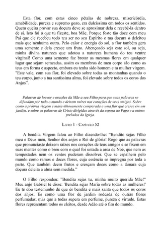 Esta flor, com estas cinco pétalas de nobreza, misericórdia,
amabilidade, pureza e supremo gozo, era dulcíssima em todos os sentidos.
Quem queira provar sua doçura deve se aproximar dela e recebê-la dentro
de si. Isto foi o que tu fizeste, boa Mãe. Porque foste tão doce com meu
Pai que ele recebeu todo teu ser no seu Espírito e tua doçura o deleitou
mais que nenhuma outra. Pelo calor e energia do sol, a flor também gera
uma semente e dela cresce um fruto. Abençoado seja este sol, ou seja,
minha divina natureza que adotou a natureza humana do teu ventre
virginal! Como uma semente faz brotar as mesmas flores em qualquer
lugar que sejam semeadas, assim os membros de meu corpo são como os
teus em forma e aspecto, embora eu tenha sido homem e tu mulher virgem.
"Este vale, com sua flor, foi elevado sobre todas as montanhas quando o
teu corpo, junto a tua santíssima alma, foi elevado sobre todos os coros dos
Anjos”.


    Palavras de louvor e orações da Mãe a seu Filho para que suas palavras se
  difundam por todo o mundo e deixem raízes nos corações de seus amigos. Sobre
como a própria Virgem é maravilhosamente comparada a uma flor que cresce em um
jardim, e sobre as palavras de Cristo dirigidas através da esposa ao Papa e a outros
                                prelados da Igreja.

                              LIVRO 1 - CAPÍTULO 52

     A bendita Virgem falou ao Filho dizendo-lhe: “Bendito sejas Filho
meu e Deus meu, Senhor dos anjos e Rei de glória! Rogo que as palavras
que pronunciaste deixem raízes nos corações de teus amigos e se fixem em
suas mentes como o breu com o qual foi untada a arca de Noé, que nem as
tempestades nem os ventos puderam dissolver. Que se espalhem pelo
mundo como ramos e doces flores, cuja essência se impregna por toda a
parte. Que também deem frutos e cresçam doces como a tâmara cuja
doçura deleita a alma sem medida.”

     O Filho respondeu: ”Bendita sejas tu, minha muito querida Mãe!"
Meu anjo Gabriel te disse: 'Bendita sejas Maria sobre todas as mulheres!'
Eu te dou testemunho de que és bendita e mais santa que todos os coros
dos anjos. És como uma flor de jardim rodeada de outras flores
perfumadas, mas que a todas supera em perfume, pureza e virtude. Estas
flores representam todos os eleitos, desde Adão até o fim do mundo.
 