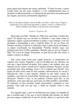 gosto algum pela doçura das coisas espirituais. "O dono da terra, a quem
escolhi como um dos meus membros e o fiz verdadeiramente meu, te
auxiliará cavalheirescamente e te abastecerá das provisões necessárias para
tua viagem, com meios corretamente adquiridos”.


 Palavras de mútuas bênção e louvor da Mãe e do Filho, e sobre como a Virgem é
  comparada à arca onde foram guardados o cajado, o maná e as tabuas da Lei.
          Muitos detalhes maravilhosos estão presentes nesta imagem.

                            LIVRO 1 - CAPÍTULO 53

    Maria falou ao Filho: “Bendito és, Filho meu, meu Deus e Senhor dos
anjos"! És aquele cuja voz ouviram os Profetas, e cujo corpo viram os
Apóstolos, aquele a quem perceberam os judeus e teus inimigos. Com tua
divindade e humanidade e com o Espírito Santo, És um em Deus. Os
Profetas ouviram o Espírito, os Apóstolos viram a glória da tua divindade e
os judeus crucificaram tua humanidade. Portanto, bendito sejas, sem
principio nem fim! O Filho respondeu: “Bendita sejas tu, pois és Virgem e
Mãe”! És a arca do Antigo Testamento, na qual havia estas três coisas: o
cajado, o maná e as tabuas.

    Três coisas foram feitas pelo cajado: primeiro, se transformou em
serpente sem veneno. Segundo, o mar foi dividido por ele. Terceiro, fez
com que a água brotasse da pedra. Este cajado é um símbolo meu, que
repousei em teu ventre e assumi de ti a natureza humana. Primeiro, sou tão
assustador para meus inimigos como o foi a serpente para Moisés. Eles
fogem de mim assim como de uma serpente; aterrorizam-se ao ver-me e
detestam-me como a uma serpente, embora eu não tenha veneno de
maldade e seja cheio de misericórdia. Permito que se apoiem em mim, se
desejarem. Voltarei a eles, se me pedirem. Correrei para eles, se me
chamarem, como uma mãe que corre para seu filho perdido e encontrado.
Se clamarem, eu lhes mostrarei minha misericórdia e perdoarei os seus
pecados. Faço tudo isso por eles, e ainda me rejeitam como a uma
serpente.

    Em segundo lugar, o mar foi dividido por este cajado, no sentindo de
que o caminho para o Céu, que se havia fechado pelo pecado, foi aberto
por meu sangue e minha dor. O mar foi, de fato, aberto, e o que havia sido
 