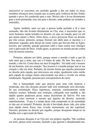 inacessível se converteu em caminho quando a dor em todos os meus
membros alcançou meu coração que se partiu pela violência da dor. Então,
quando o povo foi conduzido para o mar, Moisés não o levou diretamente
para a terra prometida, mas sim para o deserto, onde podiam ser testados e
instruídos.

     Agora, também, uma vez que a pessoa tenha aceitado a fé e meu
comando, não são levados diretamente ao Céu, mas, é necessário que os
seres humanos sejam testados no deserto, ou seja, no mundo, para ver até
que ponto amam a Deus. Além disso, o povo provocou Deus no deserto
por três coisas: primeiro, porque fizeram um ídolo para si mesmos e o
adoraram; segundo, pelo desejo de comer carne que haviam tido no Egito;
terceiro, por soberba, quando quiseram subir e lutar contra seus inimigos
sem a aprovação de Deus. Ainda agora, as pessoas no mundo pecam contra
mim da mesma maneira.

    Primeiro, adoram um ídolo, porque amam o mundo e tudo o que há
nele mais que a mim, que sou o Criador de tudo. De fato, Seu deus é o
mundo, e não Eu. Como disse em meu Evangelho: ‘Ali onde está o tesouro
de um homem, está seu coração.’ Seu tesouro é o mundo porque tem aí seu
coração e não em mim. Portanto, da mesma forma que aqueles pereceram
no deserto pela espada, que atravessou seu corpo, igualmente estes cairão
pela espada do castigo eterno atravessando sua alma e viverão em eterna
condenação. Segundo, pecaram por concupiscência da carne.

     Dei à humanidade tudo que precisa para uma vida honesta e
moderada, mas eles desejam possuir tudo sem moderação nem discrição.
Se sua constituição física suportasse, estariam, continuamente tendo
relações sexuais, bebendo sem restrição, cobiçando sem medida e, tão
rápido quanto pudessem pecar, nunca desistiriam de fazê-lo. Por esta
razão, a estes ocorrerá o mesmo que àqueles do deserto: morrerão
repentinamente. O que é o tempo desta vida comparado ao da eternidade
se não um só instante? Portanto, devido à brevidade desta vida, eles terão
uma rápida morte física, mas viverão eternamente em dor espiritual.
Terceiro, pecaram no deserto por orgulho, porque desejaram lançar-se na
batalha sem a aprovação de Deus.

   As pessoas desejam ir ao Céu por seu próprio orgulho. Não confiam
em mim, apenas nelas mesmas, fazendo o que querem e abandonando-me.
 