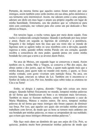 Portanto, da mesma forma que aqueles outros foram mortos por seus
inimigos, assim também estes serão mortos em sua alma, pelos demônios e
seu tormento será interminável. Assim, me odeiam como a uma serpente,
adoram um ídolo em meu lugar e amam seu próprio orgulho em lugar de
minha humildade. Entretanto, sou tão piedoso que se voltarem-se para
mim com contrição, me voltarei para eles como um pai dedicado e lhes
abrirei os braços.

     Em terceiro lugar, a rocha verteu água por meio deste cajado. Esta
rocha é o endurecido coração humano. Quando é perfurado por meu temor
e amor, fluem em seguida as lágrimas de contrição e a penitência.
Ninguém é tão indigno nem tão mau que seu rosto não se inunde de
lágrimas nem se agitem todos os seus membros com a devoção, quando
regressa a mim, quando reflete minha Paixão em seu coração, quando
recobra a consciência do meu poder, quando pensa em como minha
bondade faz com que a terra e as árvores deem frutos.

     Na arca de Moises, em segundo lugar se conservou o maná. Assim
também em ti, minha Mãe e Virgem, se conserva o Pão dos anjos, das
almas santas e dos justos, aqui na Terra, a quem nada agrada mais que a
minha doçura, para quem tudo no mundo está morto, e quem, se fosse
minha vontade, com gosto viveriam sem nutrição física. Na arca, em
terceiro lugar, estavam as tabuas da Lei. Também em ti encontra-se o
Senhor de todas as Leis. Por isso, bendita sejas sobre todas as criaturas no
Céu e na Terra!

     Então, se dirigiu à esposa, dizendo: “Diga três coisas aos meus
amigos. Quando habitei fisicamente no mundo, temperei minhas palavras
de tal forma que fortaleceram os bons e os tornaram mais fervorosos.
Também os maus se fizeram melhores, como foi claramente o caso de
Maria Madalena, Mateus e muitos outros. De novo, temperei minhas
palavras de tal forma que meus inimigos não foram capazes de diminuir
sua força. Por isso, que aqueles aos quais são enviadas minhas palavras
trabalhem com fervor, de modo que os bons se tornem mais ardentes em
sua bondade por minhas palavras, os maus se arrependam de sua maldade;
que evitem que meus inimigos obstruam minhas palavras.".

    Não faço mais dano ao demônio do que aos anjos do Céu. Pois, se
quisesse, poderia muito bem pronunciar minhas palavras de modo que
 