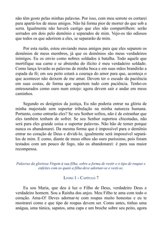 não têm gosto pelas minhas palavras. Por isso, com meu serrote os cortarei
para apartá-los de meus amigos. Não há forma pior de morrer do que sob a
serra. Igualmente não haverá castigo que eles não compartilhem: serão
serrados em dois pelo demônio e separados de mim. Vejo-os tão odiosos
que todos os que aderirem a eles, se separarão de mim.

    Por esta razão, estou enviando meus amigos para que eles separem os
demônios de meus membros, já que os demônios são meus verdadeiros
inimigos. Eu os envio como nobres soldados à batalha. Todo aquele que
mortifique sua carne e se abstenha do ilícito é meu verdadeiro soldado.
Como lança levarão as palavras de minha boca e em suas mãos brandirão a
espada da fé; em seu peito estará a couraça do amor para que, aconteça o
que acontecer não deixem de me amar. Devem ter o escudo da paciência
em suas costas, de forma que suportem tudo com paciência. Tenho-os
entesourados como ouro num estojo: agora devem sair e andar em meus
caminhos.

     Segundo os desígnios da justiça, Eu não poderia entrar na glória de
minha majestade sem suportar tribulação na minha natureza humana.
Portanto, como entrarão eles? Se seu Senhor sofreu, não é de estranhar que
eles também tenham de sofrer. Se seu Senhor suportou chicotadas, não
será para eles grande coisa o suportar palavras. Não hão de temer porque
nunca os abandonarei. Da mesma forma que é impossível para o demônio
entrar no coração de Deus e dividi-lo, igualmente será impossível separá-
los de mim. E como, diante de meus olhos são ouro puríssimo, pois foram
testados com um pouco de fogo, não os abandonarei: é para sua maior
recompensa.


Palavras da gloriosa Virgem à sua filha, sobre a forma de vestir e o tipo de roupas e
              enfeites com os quais a filha deve adornar-se e vesti-se.

                               LIVRO 1 - CAPÍTULO 7

    Eu sou Maria, que deu à luz o Filho de Deus, verdadeiro Deus e
verdadeiro homem. Sou a Rainha dos anjos. Meu Filho te ama com todo o
coração. Ama-O! Deves adornar-te com roupas muito honestas e eu te
mostrarei como e que tipo de roupas devem ser. Como antes, tinhas uma
anágua, uma túnica, sapatos, uma capa e um broche sobre seu peito, agora
 