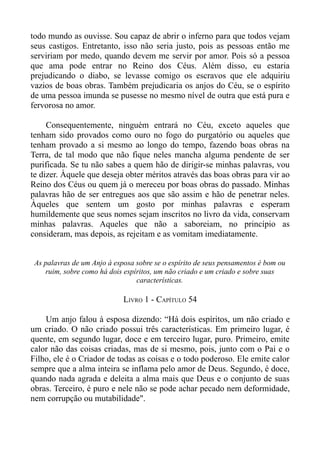 todo mundo as ouvisse. Sou capaz de abrir o inferno para que todos vejam
seus castigos. Entretanto, isso não seria justo, pois as pessoas então me
serviriam por medo, quando devem me servir por amor. Pois só a pessoa
que ama pode entrar no Reino dos Céus. Além disso, eu estaria
prejudicando o diabo, se levasse comigo os escravos que ele adquiriu
vazios de boas obras. Também prejudicaria os anjos do Céu, se o espírito
de uma pessoa imunda se pusesse no mesmo nível de outra que está pura e
fervorosa no amor.

     Consequentemente, ninguém entrará no Céu, exceto aqueles que
tenham sido provados como ouro no fogo do purgatório ou aqueles que
tenham provado a si mesmo ao longo do tempo, fazendo boas obras na
Terra, de tal modo que não fique neles mancha alguma pendente de ser
purificada. Se tu não sabes a quem hão de dirigir-se minhas palavras, vou
te dizer. Àquele que deseja obter méritos através das boas obras para vir ao
Reino dos Céus ou quem já o mereceu por boas obras do passado. Minhas
palavras hão de ser entregues aos que são assim e hão de penetrar neles.
Àqueles que sentem um gosto por minhas palavras e esperam
humildemente que seus nomes sejam inscritos no livro da vida, conservam
minhas palavras. Aqueles que não a saboreiam, no princípio as
consideram, mas depois, as rejeitam e as vomitam imediatamente.


 As palavras de um Anjo à esposa sobre se o espírito de seus pensamentos é bom ou
    ruim, sobre como há dois espíritos, um não criado e um criado e sobre suas
                                 características.

                             LIVRO 1 - CAPÍTULO 54

    Um anjo falou à esposa dizendo: “Há dois espíritos, um não criado e
um criado. O não criado possui três características. Em primeiro lugar, é
quente, em segundo lugar, doce e em terceiro lugar, puro. Primeiro, emite
calor não das coisas criadas, mas de si mesmo, pois, junto com o Pai e o
Filho, ele é o Criador de todas as coisas e o todo poderoso. Ele emite calor
sempre que a alma inteira se inflama pelo amor de Deus. Segundo, é doce,
quando nada agrada e deleita a alma mais que Deus e o conjunto de suas
obras. Terceiro, é puro e nele não se pode achar pecado nem deformidade,
nem corrupção ou mutabilidade".
 