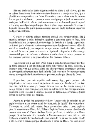 Ele não emite calor como fogo material ou como o sol visível, que faz
as coisas derreterem. Seu calor é o amor interno e o desejo da alma, que a
plenifica e a engrandece em Deus. Ele é doce para a alma, não da mesma
forma que é o vinho ou o prazer sensual ou algo que seja doce no mundo.
A doçura do Espírito não se pode comparar com nenhuma doçura temporal
e é inimaginável para aqueles que não a tenham experimentado. Terceiro, o
Espírito Santo é tão puro quanto os raios do sol, onde nenhuma impureza
pode ser encontrada.

     O outro, o espírito criado, também possui três características. Ele é
ardente, amargo, e sujo. Primeiro, queima e consome como o fogo, pois
incendeia a alma que possui, com o fogo da luxúria e o desejo depravado,
de forma que a alma não pode nem pensar nem desejar outra coisa além de
satisfazer seu desejo, até ao ponto de que, como resultado disso, sua vida
temporal às vezes perde a honra e a dignidade. Segundo, é tão amargo
como o fel, pois, ao inflamar a alma com sua luxúria, os outros prazeres se
lhe parecem insossos e os gozos eternos lhe parecem tolices.

     Tudo o que tem a ver com Deus e que a alma haveria de fazer por Ele,
se torna amargo e tão abominável como um vômito de bílis. Terceiro, é
imundo, uma vez que deixa a alma tão vil e propensa ao pecado, que não
se envergonha de pecar nem desistiria de fazê-lo se não fosse porque teme
ver-se envergonhada diante de outras pessoas, mais que diante de Deus.

    É por isso que este espírito arde como fogo, pois queima pela
iniquidade e incendeia a outros juntamente com ele. Também é por isso
que este espírito é amargo, porque todo o bom se lhe parece amargo e
deseja tornar o bem em amargura para os outros como faz consigo mesmo.
Também é por isso que é imundo, porque se deleita na corrupção e busca
tornar os outros como a si próprio.

     Agora, tu podes me perguntar e dizer: “Acaso não és também tu um
espírito criado assim como esse? Por que, não és igual?" Eu responderei:
Claro que sou criado pelo mesmo Deus que também criou o outro espírito,
pois há somente um Deus, Pai, Filho e Espírito Santo, e estes não são três
deuses mas um só Deus. Ambos fomos perfeitos e criados por Deus,
porque Deus tão somente criou o bem. Mas eu sou como uma estrela, pois
tenho me mantido fiel na bondade e no amor de Deus, em quem fui criado
e ele é como o carvão porque abandonou o amor de Deus. Por isso, assim
 