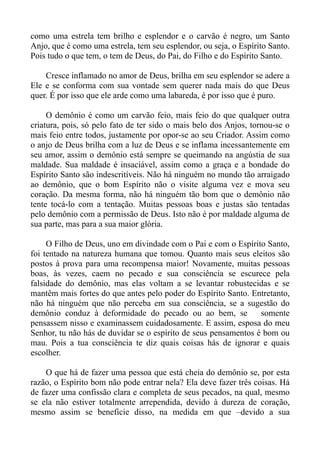 como uma estrela tem brilho e esplendor e o carvão é negro, um Santo
Anjo, que é como uma estrela, tem seu esplendor, ou seja, o Espírito Santo.
Pois tudo o que tem, o tem de Deus, do Pai, do Filho e do Espírito Santo.

    Cresce inflamado no amor de Deus, brilha em seu esplendor se adere a
Ele e se conforma com sua vontade sem querer nada mais do que Deus
quer. É por isso que ele arde como uma labareda, é por isso que é puro.

     O demônio é como um carvão feio, mais feio do que qualquer outra
criatura, pois, só pelo fato de ter sido o mais belo dos Anjos, tornou-se o
mais feio entre todos, justamente por opor-se ao seu Criador. Assim como
o anjo de Deus brilha com a luz de Deus e se inflama incessantemente em
seu amor, assim o demônio está sempre se queimando na angústia de sua
maldade. Sua maldade é insaciável, assim como a graça e a bondade do
Espírito Santo são indescritíveis. Não há ninguém no mundo tão arraigado
ao demônio, que o bom Espírito não o visite alguma vez e mova seu
coração. Da mesma forma, não há ninguém tão bom que o demônio não
tente tocá-lo com a tentação. Muitas pessoas boas e justas são tentadas
pelo demônio com a permissão de Deus. Isto não é por maldade alguma de
sua parte, mas para a sua maior glória.

     O Filho de Deus, uno em divindade com o Pai e com o Espírito Santo,
foi tentado na natureza humana que tomou. Quanto mais seus eleitos são
postos à prova para uma recompensa maior! Novamente, muitas pessoas
boas, às vezes, caem no pecado e sua consciência se escurece pela
falsidade do demônio, mas elas voltam a se levantar robustecidas e se
mantêm mais fortes do que antes pelo poder do Espírito Santo. Entretanto,
não há ninguém que não perceba em sua consciência, se a sugestão do
demônio conduz à deformidade do pecado ou ao bem, se             somente
pensassem nisso e examinassem cuidadosamente. E assim, esposa do meu
Senhor, tu não hás de duvidar se o espírito de seus pensamentos é bom ou
mau. Pois a tua consciência te diz quais coisas hás de ignorar e quais
escolher.

    O que há de fazer uma pessoa que está cheia do demônio se, por esta
razão, o Espírito bom não pode entrar nela? Ela deve fazer três coisas. Há
de fazer uma confissão clara e completa de seus pecados, na qual, mesmo
se ela não estiver totalmente arrependida, devido à dureza de coração,
mesmo assim se beneficie disso, na medida em que –devido a sua
 