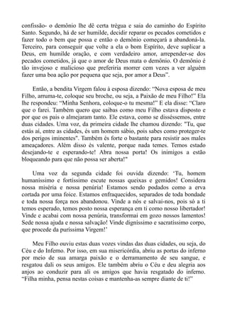 confissão- o demônio lhe dê certa trégua e saia do caminho do Espírito
Santo. Segundo, há de ser humilde, decidir reparar os pecados cometidos e
fazer todo o bem que possa e então o demônio começará a abandoná-la.
Terceiro, para conseguir que volte a ela o bom Espírito, deve suplicar a
Deus, em humilde oração, e com verdadeiro amor, arrepender-se dos
pecados cometidos, já que o amor de Deus mata o demônio. O demônio é
tão invejoso e malicioso que preferiria morrer cem vezes a ver alguém
fazer uma boa ação por pequena que seja, por amor a Deus”.

     Então, a bendita Virgem falou à esposa dizendo: “Nova esposa de meu
Filho, arruma-te, coloque seu broche, ou seja, a Paixão de meu Filho!” Ela
lhe respondeu: “Minha Senhora, coloque-o tu mesma!” E ela disse: “Claro
que o farei. Também quero que saibas como meu Filho estava disposto e
por que os pais o almejaram tanto. Ele estava, como se disséssemos, entre
duas cidades. Uma voz, da primeira cidade lhe chamou dizendo: "Tu, que
estás aí, entre as cidades, és um homem sábio, pois sabes como proteger-te
dos perigos iminentes". Também és forte o bastante para resistir aos males
ameaçadores. Além disso és valente, porque nada temes. Temos estado
desejando-te e esperando-te! Abra nossa porta! Os inimigos a estão
bloqueando para que não possa ser aberta!"

     Uma voz da segunda cidade foi ouvida dizendo: ‘Tu, homem
humaníssimo e fortíssimo escute nossas queixas e gemidos! Considera
nossa miséria e nossa penúria! Estamos sendo podados como a erva
cortada por uma foice. Estamos enfraquecidos, separados de toda bondade
e toda nossa força nos abandonou. Vinde a nós e salvai-nos, pois só a ti
temos esperado, temos posto nossa esperança em ti como nosso libertador!
Vinde e acabai com nossa penúria, transformai em gozo nossos lamentos!
Sede nossa ajuda e nossa salvação! Vinde digníssimo e sacratíssimo corpo,
que procede da puríssima Virgem!’

    Meu Filho ouviu estas duas vozes vindas das duas cidades, ou seja, do
Céu e do Inferno. Por isso, em sua misericórdia, abriu as portas do inferno
por meio de sua amarga paixão e o derramamento de seu sangue, e
resgatou dali os seus amigos. Ele também abriu o Céu e deu alegria aos
anjos ao conduzir para ali os amigos que havia resgatado do inferno.
“Filha minha, pensa nestas coisas e mantenha-as sempre diante de ti!”
 