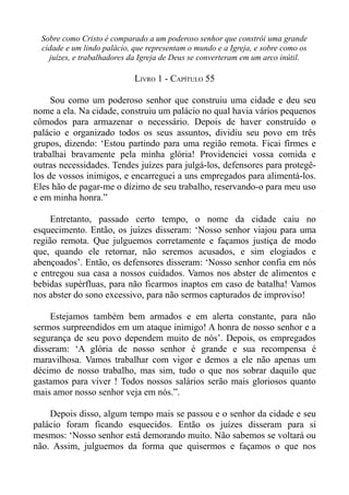 Sobre como Cristo é comparado a um poderoso senhor que constrói uma grande
  cidade e um lindo palácio, que representam o mundo e a Igreja, e sobre como os
    juízes, e trabalhadores da Igreja de Deus se converteram em um arco inútil.

                             LIVRO 1 - CAPÍTULO 55

     Sou como um poderoso senhor que construiu uma cidade e deu seu
nome a ela. Na cidade, construiu um palácio no qual havia vários pequenos
cômodos para armazenar o necessário. Depois de haver construído o
palácio e organizado todos os seus assuntos, dividiu seu povo em três
grupos, dizendo: ‘Estou partindo para uma região remota. Ficai firmes e
trabalhai bravamente pela minha glória! Providenciei vossa comida e
outras necessidades. Tendes juízes para julgá-los, defensores para protegê-
los de vossos inimigos, e encarreguei a uns empregados para alimentá-los.
Eles hão de pagar-me o dízimo de seu trabalho, reservando-o para meu uso
e em minha honra.”

     Entretanto, passado certo tempo, o nome da cidade caiu no
esquecimento. Então, os juízes disseram: ‘Nosso senhor viajou para uma
região remota. Que julguemos corretamente e façamos justiça de modo
que, quando ele retornar, não seremos acusados, e sim elogiados e
abençoados’. Então, os defensores disseram: ‘Nosso senhor confia em nós
e entregou sua casa a nossos cuidados. Vamos nos abster de alimentos e
bebidas supérfluas, para não ficarmos inaptos em caso de batalha! Vamos
nos abster do sono excessivo, para não sermos capturados de improviso!

    Estejamos também bem armados e em alerta constante, para não
sermos surpreendidos em um ataque inimigo! A honra de nosso senhor e a
segurança de seu povo dependem muito de nós’. Depois, os empregados
disseram: ‘A glória de nosso senhor é grande e sua recompensa é
maravilhosa. Vamos trabalhar com vigor e demos a ele não apenas um
décimo de nosso trabalho, mas sim, tudo o que nos sobrar daquilo que
gastamos para viver ! Todos nossos salários serão mais gloriosos quanto
mais amor nosso senhor veja em nós.”.

    Depois disso, algum tempo mais se passou e o senhor da cidade e seu
palácio foram ficando esquecidos. Então os juízes disseram para si
mesmos: ‘Nosso senhor está demorando muito. Não sabemos se voltará ou
não. Assim, julguemos da forma que quisermos e façamos o que nos
 
