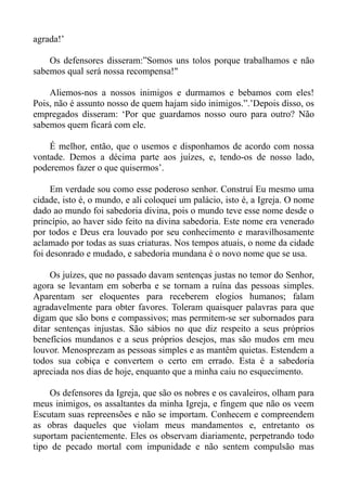 agrada!’

    Os defensores disseram:”Somos uns tolos porque trabalhamos e não
sabemos qual será nossa recompensa!"

    Aliemos-nos a nossos inimigos e durmamos e bebamos com eles!
Pois, não é assunto nosso de quem hajam sido inimigos.”.’Depois disso, os
empregados disseram: ‘Por que guardamos nosso ouro para outro? Não
sabemos quem ficará com ele.

    É melhor, então, que o usemos e disponhamos de acordo com nossa
vontade. Demos a décima parte aos juízes, e, tendo-os de nosso lado,
poderemos fazer o que quisermos’.

     Em verdade sou como esse poderoso senhor. Construí Eu mesmo uma
cidade, isto é, o mundo, e ali coloquei um palácio, isto é, a Igreja. O nome
dado ao mundo foi sabedoria divina, pois o mundo teve esse nome desde o
princípio, ao haver sido feito na divina sabedoria. Este nome era venerado
por todos e Deus era louvado por seu conhecimento e maravilhosamente
aclamado por todas as suas criaturas. Nos tempos atuais, o nome da cidade
foi desonrado e mudado, e sabedoria mundana é o novo nome que se usa.

     Os juízes, que no passado davam sentenças justas no temor do Senhor,
agora se levantam em soberba e se tornam a ruína das pessoas simples.
Aparentam ser eloquentes para receberem elogios humanos; falam
agradavelmente para obter favores. Toleram quaisquer palavras para que
digam que são bons e compassivos; mas permitem-se ser subornados para
ditar sentenças injustas. São sábios no que diz respeito a seus próprios
benefícios mundanos e a seus próprios desejos, mas são mudos em meu
louvor. Menosprezam as pessoas simples e as mantêm quietas. Estendem a
todos sua cobiça e convertem o certo em errado. Esta é a sabedoria
apreciada nos dias de hoje, enquanto que a minha caiu no esquecimento.

    Os defensores da Igreja, que são os nobres e os cavaleiros, olham para
meus inimigos, os assaltantes da minha Igreja, e fingem que não os veem
Escutam suas repreensões e não se importam. Conhecem e compreendem
as obras daqueles que violam meus mandamentos e, entretanto os
suportam pacientemente. Eles os observam diariamente, perpetrando todo
tipo de pecado mortal com impunidade e não sentem compulsão mas
 