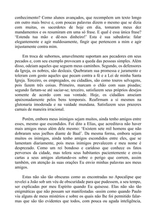 conhecimento? Como alunos avançados, que recompõem um texto longo
em outro mais breve e, com poucas palavras dizem o mesmo que se dizia
com muitas, os sacerdotes de hoje em dia, tomaram meus dez
mandamentos e os resumiram em uma só frase. E qual é essa única frase?
‘Estenda tua mão e dê-nos dinheiro!’ Esta é sua sabedoria: falar
elegantemente e agir maldosamente, fingir que pertencem a mim e agir
injustamente contra mim.

     Em troca de subornos, amavelmente suportam aos pecadores em seus
pecados e, com seu exemplo provocam a queda das pessoas simples. Além
disso, odeiam aqueles que seguem meus caminhos. Segundo, os defensores
da Igreja, os nobres, são desleais. Quebraram sua promessa e juramento e
toleram com gosto aqueles que pecam contra a fé e a Lei de minha Santa
Igreja. Terceiro, os empregados, ou cidadãos, são como touros selvagens,
pois fazem três coisas. Primeiro, marcam o chão com suas pisadas;
segundo fartam-se até saciar-se; terceiro, satisfazem seus próprios desejos
somente de acordo com sua vontade. Hoje, os cidadãos anseiam
apaixonadamente pelos bens temporais. Reafirmam a si mesmos na
glutonaria imoderada e na vaidade mundana. Satisfazem seus prazeres
carnais de maneira irracional.

     Porém, embora meus inimigos sejam muitos, ainda tenho amigos entre
esses, mesmo que escondidos. Foi dito a Elias, que acreditava não haver
mais amigos meus além dele mesmo: ‘Existem sete mil homens que não
dobraram seus joelhos diante de Baal’. Da mesma forma, embora sejam
muitos os inimigos, ainda tenho amigos escondidos entre eles, que se
lamentam diariamente, pois meus inimigos prevalecem e meu nome é
desprezado. Como um rei bondoso e caridoso que conhece os fatos
perversos da cidade, mas tolera seus habitantes pacientemente e envia
cartas a seus amigos alertando-os sobre o perigo que correm, assim
também, em atenção às suas orações Eu envio minhas palavras aos meus
amigos.

    Estas não são tão obscuras como as encontradas no Apocalipse que
revelei a João sob um véu de obscuridade para que pudessem, a seu tempo,
ser explicadas por meu Espírito quando Eu quisesse. Elas não são tão
enigmáticas que não possam ser manifestadas -assim como quando Paulo
viu alguns de meus mistérios e sobre os quais não lhe foi permitido falar-
mas que são tão evidentes que todos, com pouca ou aguda inteligência,
 