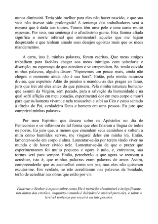 nunca diminuirá. Teria sido melhor para eles não haver nascido, e que sua
vida não tivesse sido prolongada! A sentença dos trabalhadores será a
mesma que é dada aos touros. Touros têm uma pele e uma carne muito
espessas. Por isso, sua sentença é o afiadíssimo gume. Esta lâmina afiada
significa a morte infernal que atormentará aqueles que me hajam
desprezado e que tenham amado seus desejos egoístas mais que os meus
mandamentos.

     A carta, isto é, minhas palavras, foram escritas. Que meus amigos
trabalhem para fazê-las chegar aos meus inimigos com sabedoria e
discrição, na esperança de que atendam e se arrependam. Se, tendo ouvido
minhas palavras, alguém disser: "Esperemos um pouco mais, ainda não
chegou o momento ainda não é sua hora". Então, pela minha natureza
divina, que expulsou Adão do paraíso e mandou as dez pragas ao faraó,
juro que irei até eles antes do que pensam. Pela minha natureza humana-
que assumi da Virgem, sem pecado, para a salvação da humanidade e na
qual sofri aflição em meu coração, experimentei dor em meu corpo e morri
para que os homens vivam, e nela ressuscitei e subi ao Céu e estou sentado
à direita do Pai, verdadeiro Deus e homem em uma pessoa- Eu juro que
cumprirei minhas palavras.

     Por meu Espírito- que desceu sobre os Apóstolos no dia de
Pentecostes e os inflamou de tal forma que eles falaram a língua de todos
os povos, Eu juro que, a menos que emendem seus caminhos e voltem a
mim como humildes servos, me vingarei deles em minha ira. Então,
lamentar-se-ão em corpo e alma. Lamentar-se-ão por terem vindo viver no
mundo e de haver vivido nele. Lamentar-se-ão de que o prazer que
experimentaram foi muito pequeno e agora é nulo, e, entretanto, sua
tortura será para sempre. Então, perceberão o que agora se recusam a
acreditar, isto é, que minhas palavras eram palavras de amor. Assim,
compreenderão que os aconselhei como um pai, mas eles não quiseram
escutar-me. Em verdade, se não acreditaram nas palavras de bondade,
terão de acreditar nas obras que estão por vir.


 Palavras o Senhor à esposa sobre como Ele é nutrição abominável e insignificante
nas almas dos cristãos, enquanto o mundo é deleitável e amável para eles, e sobre a
                   terrível sentença que recairá em tais pessoas.
 