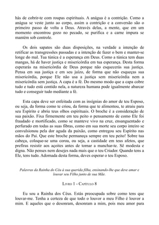 hás de cobrir-te com roupas espirituais. A anágua é a contrição. Como a
anágua se veste junto ao corpo, assim a contrição e a conversão são o
primeiro passo de volta a Deus. Através delas, a mente, que em um
momento encontrou gozo no pecado, se purifica e a carne impura se
mantém sob controle.

     Os dois sapatos são duas disposições, na verdade a intenção de
retificar as transgressões passadas e a intenção de fazer o bem e manter-se
longe do mal. Tua túnica é a esperança em Deus. Como a túnica tem duas
mangas, há de haver justiça e misericórdia em tua esperança. Desta forma
esperarás na misericórdia de Deus porque não esquecerás sua justiça.
Pensa em sua justiça e em seu juízo, de forma que não esqueças sua
misericórdia, porque Ele não usa a justiça sem misericórdia nem a
misericórdia sem justiça. A capa é a fé. Do mesmo modo que a capa cobre
tudo e tudo está contido nela, a natureza humana pode igualmente abarcar
tudo e conseguir tudo mediante a fé.

     Esta capa deve ser enfeitada com as insígnias do amor de teu Esposo,
ou seja, da forma como te criou, da forma que te alimentou, te atraiu para
seu Espírito e abriu teus olhos espirituais. O broche é a consideração de
sua paixão. Fixa firmemente em teu peito o pensamento de como Ele foi
fraudado e mortificado, como se manteve vivo na cruz, ensanguentado e
perfurado em todas as suas fibras, como em sua morte seu corpo inteiro se
convulsionou pela dor aguda da paixão, como entregou seu Espírito nas
mãos do Pai. Que este broche permaneça sempre em teu peito! Sobre tua
cabeça, coloque-se uma coroa, ou seja, a castidade em teus afetos, que
prefiras resistir aos açoites antes de tornar a manchar-te. Sê modesta e
digna. Não penses nem desejes nada mais que o teu Criador. Quando tens a
Ele, tens tudo. Adornada desta forma, deves esperar o teu Esposo.


  Palavras da Rainha do Céu à sua querida filha, ensinando-lhe que deve amar e
                      louvar seu Filho junto de sua Mãe.

                             LIVRO 1 - CAPÍTULO 8

    Eu sou a Rainha dos Céus. Estás preocupada sobre como tens que
louvar-me. Tenha a certeza de que todo o louvor a meu Filho é louvor a
mim. E aqueles que o desonram, desonram a mim, pois meu amor para
 