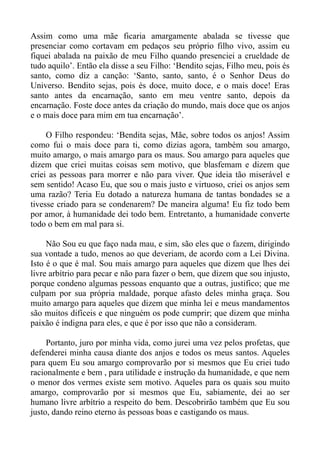 Assim como uma mãe ficaria amargamente abalada se tivesse que
presenciar como cortavam em pedaços seu próprio filho vivo, assim eu
fiquei abalada na paixão de meu Filho quando presenciei a crueldade de
tudo aquilo’. Então ela disse a seu Filho: ‘Bendito sejas, Filho meu, pois és
santo, como diz a canção: ‘Santo, santo, santo, é o Senhor Deus do
Universo. Bendito sejas, pois és doce, muito doce, e o mais doce! Eras
santo antes da encarnação, santo em meu ventre santo, depois da
encarnação. Foste doce antes da criação do mundo, mais doce que os anjos
e o mais doce para mim em tua encarnação’.

     O Filho respondeu: ‘Bendita sejas, Mãe, sobre todos os anjos! Assim
como fui o mais doce para ti, como dizias agora, também sou amargo,
muito amargo, o mais amargo para os maus. Sou amargo para aqueles que
dizem que criei muitas coisas sem motivo, que blasfemam e dizem que
criei as pessoas para morrer e não para viver. Que ideia tão miserável e
sem sentido! Acaso Eu, que sou o mais justo e virtuoso, criei os anjos sem
uma razão? Teria Eu dotado a natureza humana de tantas bondades se a
tivesse criado para se condenarem? De maneira alguma! Eu fiz todo bem
por amor, à humanidade dei todo bem. Entretanto, a humanidade converte
todo o bem em mal para si.

     Não Sou eu que faço nada mau, e sim, são eles que o fazem, dirigindo
sua vontade a tudo, menos ao que deveriam, de acordo com a Lei Divina.
Isto é o que é mal. Sou mais amargo para aqueles que dizem que lhes dei
livre arbítrio para pecar e não para fazer o bem, que dizem que sou injusto,
porque condeno algumas pessoas enquanto que a outras, justifico; que me
culpam por sua própria maldade, porque afasto deles minha graça. Sou
muito amargo para aqueles que dizem que minha lei e meus mandamentos
são muitos difíceis e que ninguém os pode cumprir; que dizem que minha
paixão é indigna para eles, e que é por isso que não a consideram.

     Portanto, juro por minha vida, como jurei uma vez pelos profetas, que
defenderei minha causa diante dos anjos e todos os meus santos. Aqueles
para quem Eu sou amargo comprovarão por si mesmos que Eu criei tudo
racionalmente e bem , para utilidade e instrução da humanidade, e que nem
o menor dos vermes existe sem motivo. Aqueles para os quais sou muito
amargo, comprovarão por si mesmos que Eu, sabiamente, dei ao ser
humano livre arbítrio a respeito do bem. Descobrirão também que Eu sou
justo, dando reino eterno às pessoas boas e castigando os maus.
 