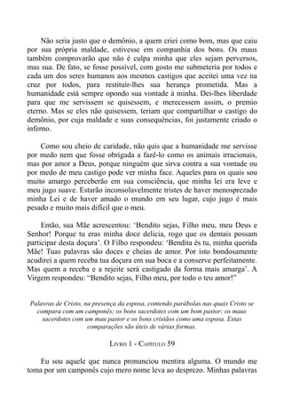 Não seria justo que o demônio, a quem criei como bom, mas que caiu
por sua própria maldade, estivesse em companhia dos bons. Os maus
também comprovarão que não é culpa minha que eles sejam perversos,
mas sua. De fato, se fosse possível, com gosto me submeteria por todos e
cada um dos seres humanos aos mesmos castigos que aceitei uma vez na
cruz por todos, para restituir-lhes sua herança prometida. Mas a
humanidade está sempre opondo sua vontade à minha. Dei-lhes liberdade
para que me servissem se quisessem, e merecessem assim, o premio
eterno. Mas se eles não quisessem, teriam que compartilhar o castigo do
demônio, por cuja maldade e suas consequências, foi justamente criado o
inferno.

    Como sou cheio de caridade, não quis que a humanidade me servisse
por medo nem que fosse obrigada a fazê-lo como os animais irracionais,
mas por amor a Deus, porque ninguém que sirva contra a sua vontade ou
por medo de meu castigo pode ver minha face. Aqueles para os quais sou
muito amargo perceberão em sua consciência, que minha lei era leve e
meu jugo suave. Estarão inconsolavelmente tristes de haver menosprezado
minha Lei e de haver amado o mundo em seu lugar, cujo jugo é mais
pesado e muito mais difícil que o meu.

     Então, sua Mãe acrescentou: ‘Bendito sejas, Filho meu, meu Deus e
Senhor! Porque tu eras minha doce delicia, rogo que os demais possam
participar desta doçura’. O Filho respondeu: ‘Bendita és tu, minha querida
Mãe! Tuas palavras são doces e cheias de amor. Por isto bondosamente
acudirei a quem receba tua doçura em sua boca e a conserve perfeitamente.
Mas quem a receba e a rejeite será castigado da forma mais amarga’. A
Virgem respondeu: “Bendito sejas, Filho meu, por todo o teu amor!”


Palavras de Cristo, na presença da esposa, contendo parábolas nas quais Cristo se
  compara com um camponês; os bons sacerdotes com um bom pastor; os maus
    sacerdotes com um mau pastor e os bons cristãos como uma esposa. Estas
                     comparações são úteis de várias formas.

                            LIVRO 1 - CAPÍTULO 59

   Eu sou aquele que nunca pronunciou mentira alguma. O mundo me
toma por um camponês cujo mero nome leva ao desprezo. Minhas palavras
 