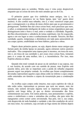 entretenimento para os sentidos. Minha casa é vista como desprezível,
enquanto que as coisas da terra são mais amadas que as do Céu.

     O primeiro pastor que tive simboliza meus amigos, isto é, os
sacerdotes que costumava ter na Santa Igreja, (por ‘um’ quero dizer
muitos). A eles confiei meu rebanho, isto é, o meu venerável corpo para
que o consagrassem e as almas de meus eleitos para que as governassem e
protegessem. Também lhes dei cinco coisas boas, mais preciosas que ouro,
a saber, a compreensão inteligente de todos os temas enigmáticos para que
distinguissem entre o bem e o mal, entre a verdade e a falsidade. Segundo,
dei-lhes discernimento e sabedoria de temas espirituais; isto foi esquecido,
agora e em seu lugar se ama o conhecimento do mundo. Terceiro, dei-lhes
castidade; quarto, temperança e abstinência em tudo para autocontrole de
seu corpo; quinto, estabilidade nos bons hábitos, palavras e obras.

     Depois deste primeiro pastor, ou seja, depois destes meus amigos que
faziam parte da minha Igreja no passado, agora entraram outros pastores
malvados. Eles compraram uma esposa para si mesmos, em troca de ouro,
isto é, em troca de sua castidade e, por essas cinco coisas boas, tomaram
para si o corpo de uma mulher, isto é, a incontinência. Por isso, meu
Espírito afastou-se deles.

     Quando têm total vontade de pecar ou de satisfazer à sua esposa, isto
é, sua luxúria, de acordo com seu sentido de prazer, meu Espírito está
ausente deles, pois não se importam com a perda do rebanho enquanto
possam seguir sua própria vontade. As ovelhas que foram completamente
devoradas representam aqueles cujas almas estão no inferno e cujos corpos
estão enterrados em túmulos a espera da ressurreição para a condenação
eterna.

     As ovelhas cujos corpos estão intactos, mas cujos espíritos de vida já
não estão nelas, representam as pessoas que nem me amam, nem me
temem, não sentem devoção alguma nem se importam comigo. Meu
espírito está longe delas, já que os dentes envenenados das feras
contaminaram sua carne. Em outras palavras, seus pensamentos e espírito,
como o simbolizam a carne e entranhas das ovelhas, são para mim tão
repugnantes como comer carne envenenada. Sua pele, isto é, seu corpo,
está desprovido de toda bondade e caridade e não têm condições de servir
em meu reino. Ao contrario, seja enviado ao fogo eterno do inferno depois
 